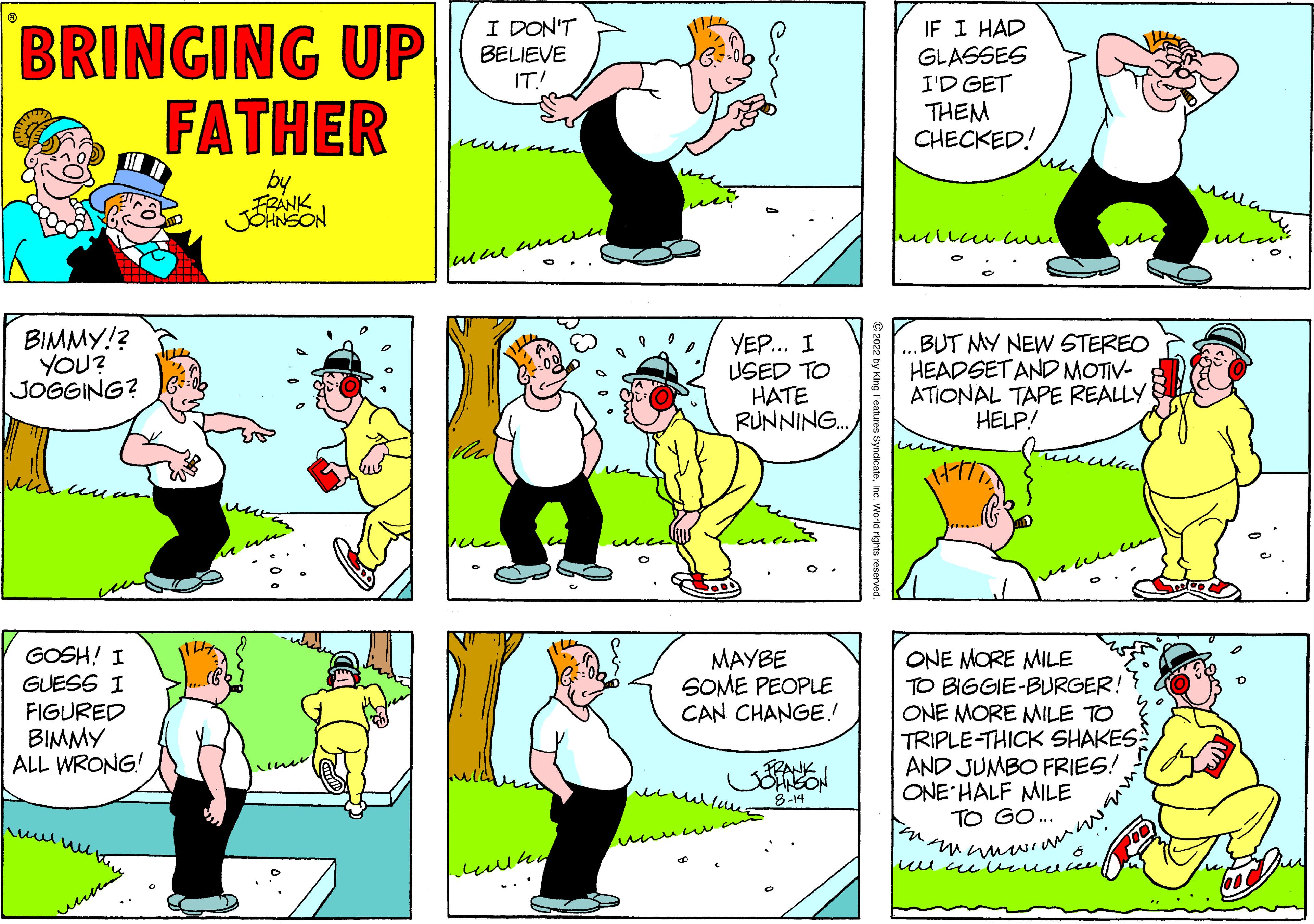 Gesture OCR: BRINGING UP FATHER by FRANK JOHNSON BIMMY!? YOU? JOGGING? un GOSH! I GUESS I FIGURED BIMMY ALL WRONG! ?????? I DON'T BELIEVE IT! ????? the anon mung YEP... I USED TO HATE RUNNING... MAYBE SOME PEOPLE CAN CHANGE!! I lovve 8-14 2022 by King Features SyndicateInc. World rights reserved. IF I HAD GLASSES I'D GET THEM CHECKED! ulica con BUT MY NEW STEREO HEADSET AND MOTIV- ATIONAL TAPE REALLY HELP! ???? wenn ONE MORE MILE TO BIGGIE-BURGER!? ONE MORE MILE TO TRIPLE-THICK SHAKES AND JUMBO FRIES! ONE HALF MILE TO GO... ???????? ?? ?????? ???? ma D s BRINGING UP FATHER by FRANK JOHNSON BIMMY !? YOU ? JOGGING ? un GOSH ! I GUESS I FIGURED BIMMY ALL WRONG ! ?????? I DON'T BELIEVE IT ! ????? the anon mung YEP ... I USED TO HATE RUNNING ... MAYBE SOME PEOPLE CAN CHANGE !! I lovve 8-14 2022 by King Features SyndicateInc. World rights reserved . IF I HAD GLASSES I'D GET THEM CHECKED ! ulica con BUT MY NEW STEREO HEADSET AND MOTIV ATIONAL TAPE REALLY HELP ! ???? wenn ONE MORE MILE TO BIGGIE - BURGER !? ONE MORE MILE TO TRIPLE - THICK SHAKES AND JUMBO FRIES ! ONE HALF MILE TO GO ... ???????? ?? ?????? ???? ma D s