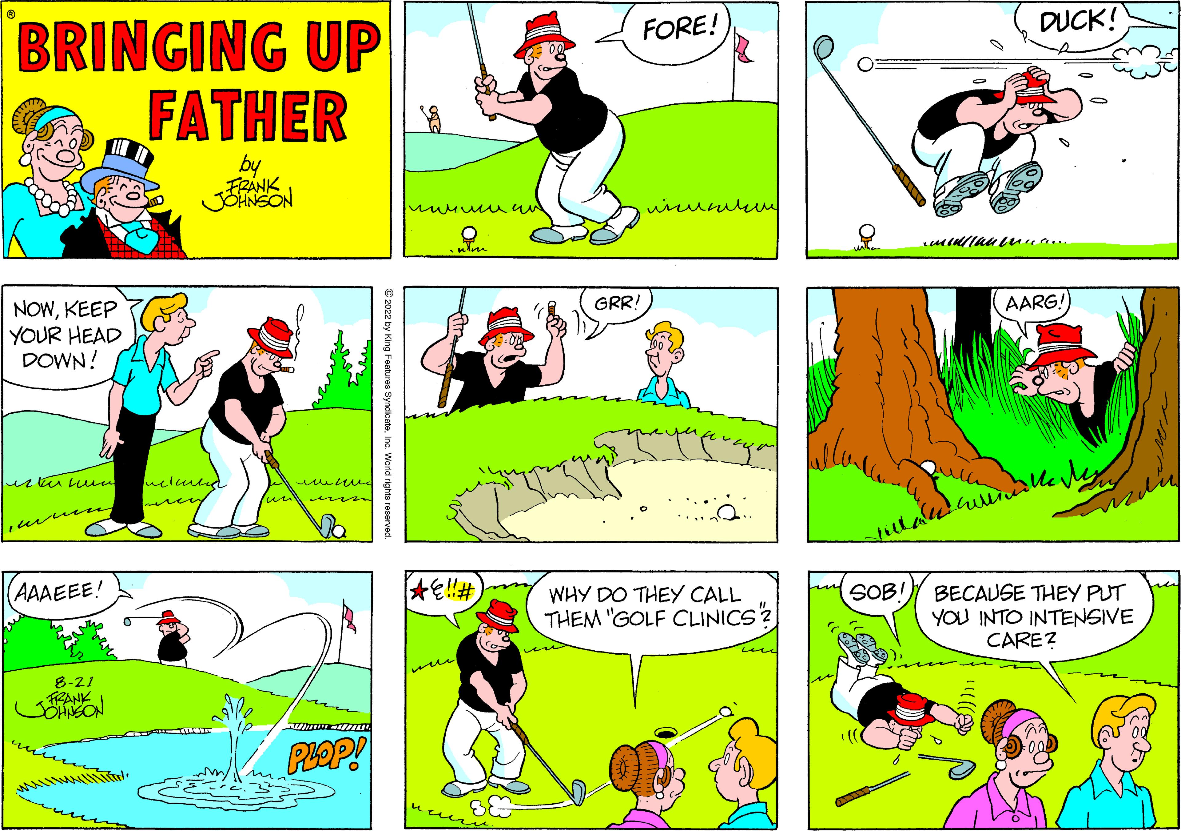 Yellow OCR: BRINGING UP FATHER by FRANK JOHNSON NOWKEEP YOUR HEAD DOWN! este un wese AAAEEE! 8-21 FRANKI JOHNSON melang lund Wwww-17. PLOP! King Features SyndicateInc. World rights reserved. ??? ???? um AE!! # were GRR! FORE! ??????? a WHY DO THEY CALL THEM "GOLF CLINICS? SOB! DUCK! manan AARG! ?? ??? BECAUSE THEY PUT YOU INTO INTENSIVE CARE? BRINGING UP FATHER by FRANK JOHNSON NOWKEEP YOUR HEAD DOWN ! este un wese AAAEEE ! 8-21 FRANKI JOHNSON melang lund Wwww - 17 . PLOP ! King Features SyndicateInc. World rights reserved . ??? ???? um AE !! # were GRR ! FORE ! ??????? a WHY DO THEY CALL THEM " GOLF CLINICS ? SOB ! DUCK ! manan AARG ! ?? ??? BECAUSE THEY PUT YOU INTO INTENSIVE CARE ?