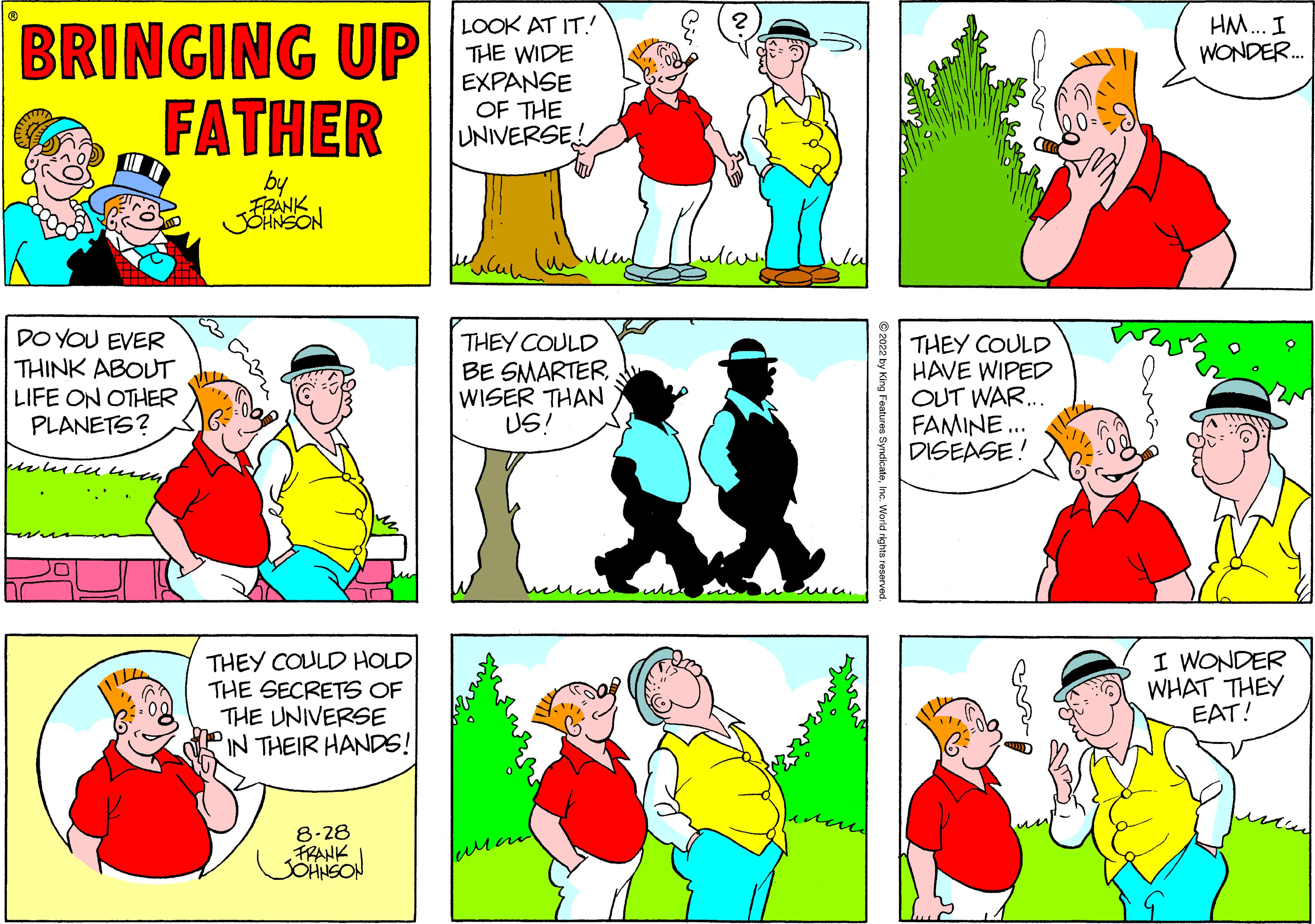 Sharing OCR: BRINGING UP FATHER by FRANK JOHNSON DO YOU EVER THINK ABOUT LIFE ON OTHER PLANETS? whicum11/22 THEY COULD HOLD THE SECRETS OF THE UNIVERSE IN THEIR HANDS! 8-28 FRANK LOOK AT IT!! THE WIDE EXPANSE OF THE UNIVERSE! THEY COULD BE SMARTER WISER THAN US! laman THEY COULD HAVE WIPED OUT WAR... FAMINE... DISEASE! HM... I WONDER... I WONDER WHAT THEY EAT! BRINGING UP FATHER by FRANK JOHNSON DO YOU EVER THINK ABOUT LIFE ON OTHER PLANETS ? whicum11/22 THEY COULD HOLD THE SECRETS OF THE UNIVERSE IN THEIR HANDS ! 8-28 FRANK LOOK AT IT !! THE WIDE EXPANSE OF THE UNIVERSE ! THEY COULD BE SMARTER WISER THAN US ! laman THEY COULD HAVE WIPED OUT WAR ... FAMINE ... DISEASE ! HM ... I WONDER ... I WONDER WHAT THEY EAT !