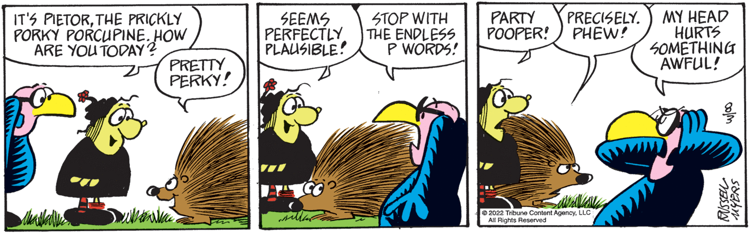 Rectangle OCR: IT'S PIETORTHE PRICKLY PORKY PORCUPINE. HOW ARE YOU TODAY? PRETTY PERKY! SEEMS PERFECTLY PLAUSIBLE! sille STOP WITH THE ENDLESS P WORDS! PARTY PRECISELY. POOPER! PHEW! T savavale ?2022 Tribune Content AgencyLLC All Rights Reserved MY HEAD HURTS SOMETHING AWFUL! colm RISSELL syahr IT'S PIETORTHE PRICKLY PORKY PORCUPINE . HOW ARE YOU TODAY ? PRETTY PERKY ! SEEMS PERFECTLY PLAUSIBLE ! sille STOP WITH THE ENDLESS P WORDS ! PARTY PRECISELY . POOPER ! PHEW ! T savavale ?2022 Tribune Content AgencyLLC All Rights Reserved MY HEAD HURTS SOMETHING AWFUL ! colm RISSELL syahr