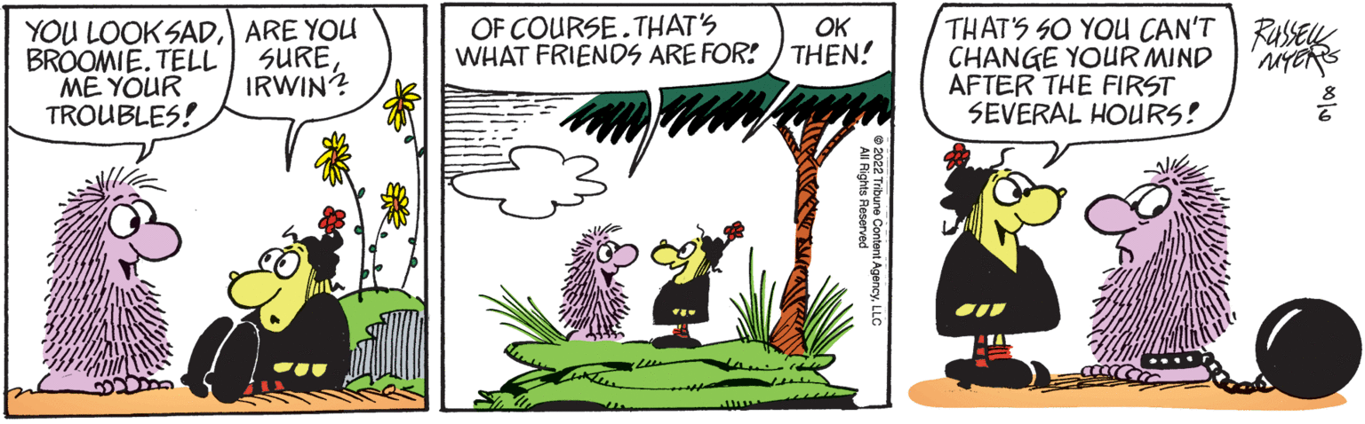 Line OCR: YOU LOOKSADBROOMIE. TELL ME YOUR TROUBLES! ARE YOU SURE IRWIN? OK OF COURSE.THAT'S WHAT FRIENDS ARE FOR! THEN! www lights Reserved AgencyLLC 2022 Tribune Conten THAT'S SO YOU CAN'T CHANGE YOUR MIND AFTER THE FIRST SEVERAL HOURS! RUSSELL MYERS YOU LOOKSADBROOMIE . TELL ME YOUR TROUBLES ! ARE YOU SURE IRWIN ? OK OF COURSE.THAT'S WHAT FRIENDS ARE FOR ! THEN ! www lights Reserved AgencyLLC 2022 Tribune Conten THAT'S SO YOU CAN'T CHANGE YOUR MIND AFTER THE FIRST SEVERAL HOURS ! RUSSELL MYERS