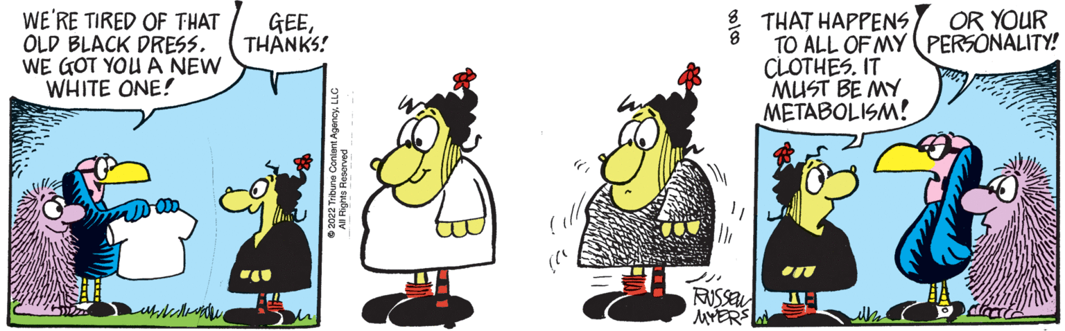 Illustration OCR: WE'RE TIRED OF THAT OLD BLACK DRESS. WE GOT YOU A NEW WHITE ONE! ????? GEETHANKS! h 2022 Tribune Content All Rights Reserved AgencyLLC 00/00 "1 Th RUSSEN MYERS THAT HAPPENS TO ALL OF MY CLOTHES. IT MUST BE MY METABOLISM! On WA OR YOUR PERSONALITY! WE'RE TIRED OF THAT OLD BLACK DRESS . WE GOT YOU A NEW WHITE ONE ! ????? GEETHANKS ! h 2022 Tribune Content All Rights Reserved AgencyLLC 00/00 " 1 Th RUSSEN MYERS THAT HAPPENS TO ALL OF MY CLOTHES . IT MUST BE MY METABOLISM ! On WA OR YOUR PERSONALITY !