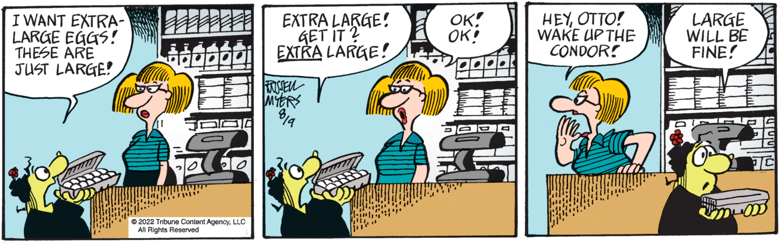 Parallel OCR: I WANT EXTRA- LARGE EGGS! THESE ARE JUST LARGE 2013 www www 20 ?2022 Tribune Content AgencyLLC All Rights Reserved EXTRA LARGE! GET IT? EXTRA LARGE! BRUSSEL MYERS 019 OK! OK! HEYOTTO! WAKE UP THE CONDOR! LARGE WILL BE FINE! I WANT EXTRA LARGE EGGS ! THESE ARE JUST LARGE 2013 www www 20 ?2022 Tribune Content AgencyLLC All Rights Reserved EXTRA LARGE ! GET IT ? EXTRA LARGE ! BRUSSEL MYERS 019 OK ! OK ! HEYOTTO ! WAKE UP THE CONDOR ! LARGE WILL BE FINE !
