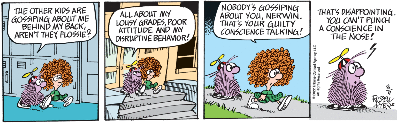Font OCR: THE OTHER KIDS ARE GOSSIPING ABOUT ME BEHIND MY BACKFLOSSIE? ALL ABOUT MY LOUSY GRADESPOOR ATTITUDE AND MY DISRUPTIVE BEHAVIOR! NOBODY'S GOSSIPING ABOUT YOUNERWIN. THAT'S YOUR GUILTY CONSCIENCE TALKING! We bell. ???? Mes THAT'S DISAPPOINTING. YOU CAN'T PUNCH A CONSCIENCE IN THE NOSE! 2022 Tribune Content AgencyLLC All Rights Reserved RUSSEN MYERS THE OTHER KIDS ARE GOSSIPING ABOUT ME BEHIND MY BACKAREN'T THEYFLOSSIE ? ALL ABOUT MY LOUSY GRADESPOOR ATTITUDE AND MY DISRUPTIVE BEHAVIOR ! NOBODY'S GOSSIPING ABOUT YOUNERWIN . THAT'S YOUR GUILTY CONSCIENCE TALKING ! We bell . ???? Mes THAT'S DISAPPOINTING . YOU CAN'T PUNCH A CONSCIENCE IN THE NOSE ! 2022 Tribune Content AgencyLLC All Rights Reserved RUSSEN MYERS