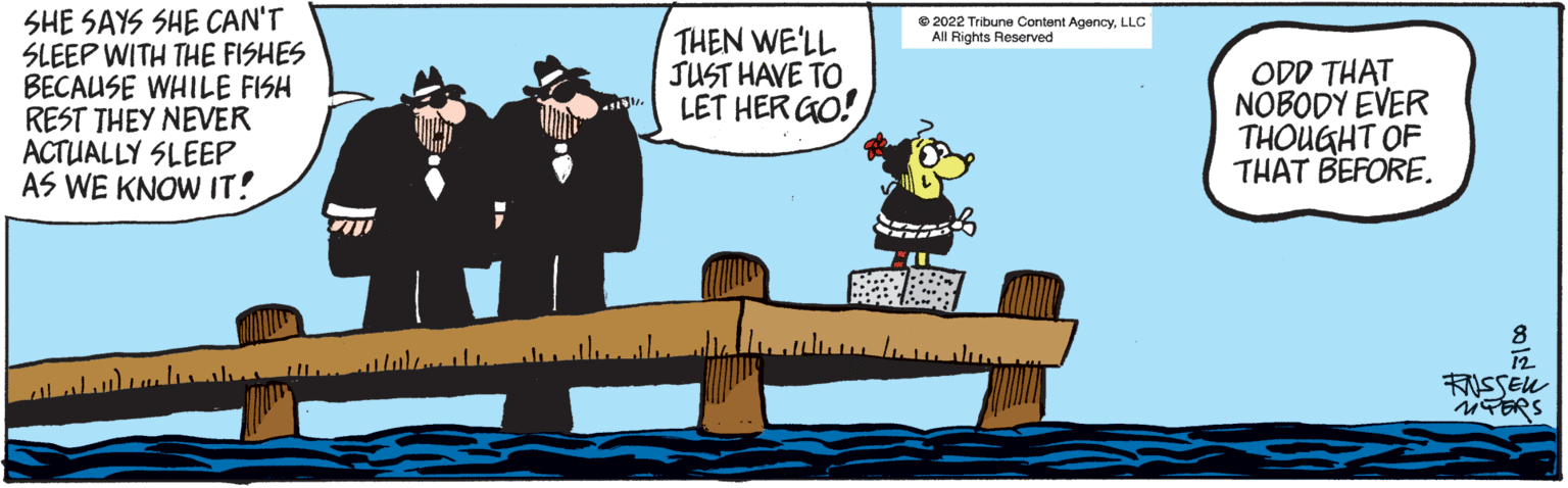 Art OCR: SHE SAYS SHE CAN'T SLEEP WITH THE FISHES BECAUSE WHILE FISH REST THEY NEVER ACTUALLY SLEEP AS WE KNOW IT! THEN WE'LL JUST HAVE TO LET HER GO! ?2022 Tribune Content AgencyLLC All Rights Reserved ODD THAT NOBODY EVER THOUGHT OF THAT BEFORE. 12 FNSSEL PERS SHE SAYS SHE CAN'T SLEEP WITH THE FISHES BECAUSE WHILE FISH REST THEY NEVER ACTUALLY SLEEP AS WE KNOW IT ! THEN WE'LL JUST HAVE TO LET HER GO ! ?2022 Tribune Content AgencyLLC All Rights Reserved ODD THAT NOBODY EVER THOUGHT OF THAT BEFORE . 12 FNSSEL PERS