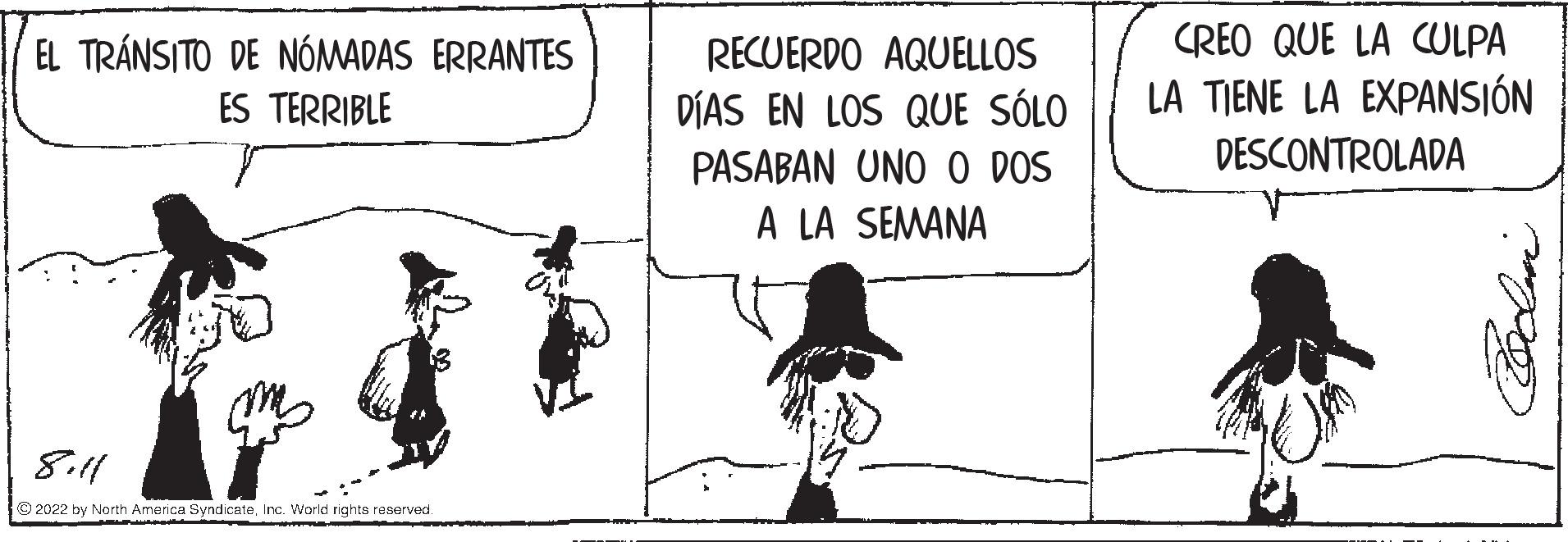 Drawing OCR: EL TRÁNSITO DE NOMADAS ERRANTES ES TERRIBLE 8.11 ?2022 by North America SyndicateInc. World rights reserved. RECUERDO AQUELLOS DÍAS EN LOS QUE SÓLO PASABAN UNO O DOS A LA SEMANA CREO QUE LA CULPA LA TIENE LA EXPANSIÓN DESCONTROLADA Coolan EL TRÁNSITO DE NOMADAS ERRANTES ES TERRIBLE 8.11 ?2022 by North America SyndicateInc. World rights reserved . RECUERDO AQUELLOS DÍAS EN LOS QUE SÓLO PASABAN UNO O DOS A LA SEMANA CREO QUE LA CULPA LA TIENE LA EXPANSIÓN DESCONTROLADA Coolan