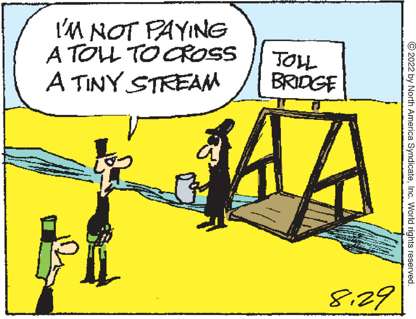 Humour OCR: I'M NOT PAYING A TOLL TO CROSS A TINY STREAM JOLL BRIDGE 44 8.29 ?2022 by North America SyndicateInc. World rights reserved. I'M NOT PAYING A TOLL TO CROSS A TINY STREAM JOLL BRIDGE 44 8.29 ?2022 by North America SyndicateInc. World rights reserved .