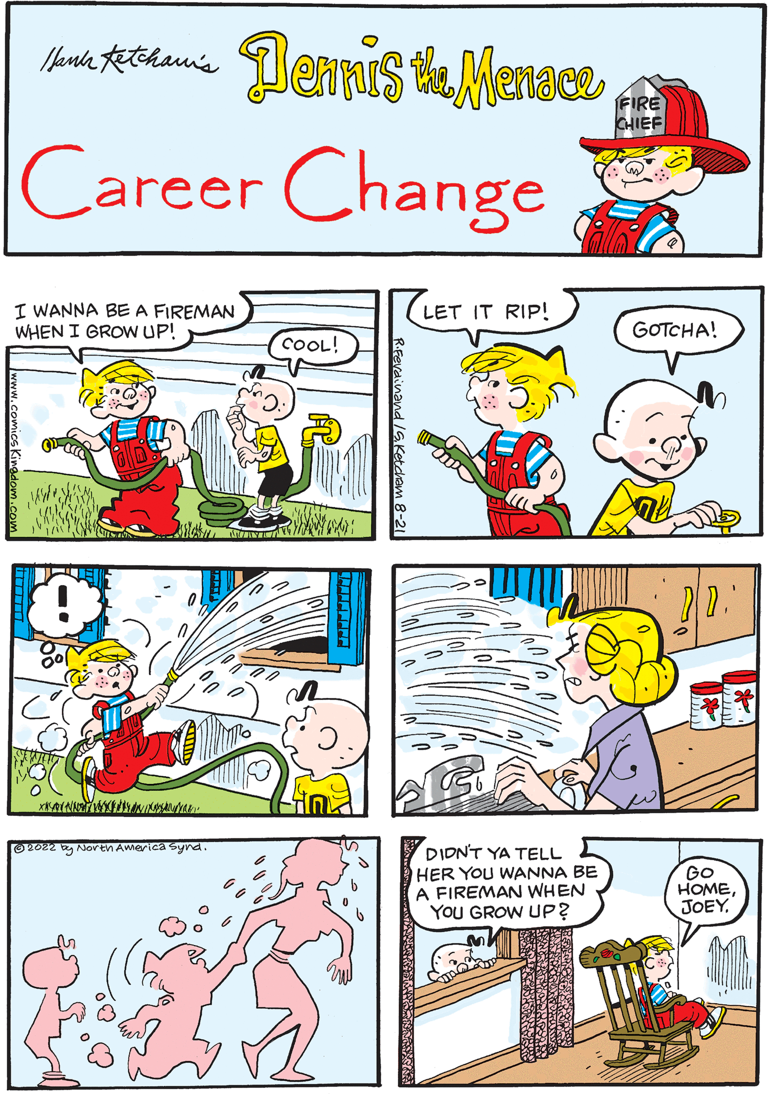 Sharing OCR: Mark Ketchan's Dennis the Menace Career Change I WANNA BE A FIREMAN WHEN I GROW UP! COOL! TRAWIN! PD: R.Ferdinand /S.Ketcham 8-21 LET IT RIP! ?2022 by North America Synd. FIRE CHIEF WHAT'S UP? GOTCHA! l XEYANET MOTI DIDN'T YA TELL HER YOU WANNA BE A FIREMAN WHEN YOU GROW UP? RAYMAR AW www FEE Go HOMEJOEY. AM Mark Ketchan's Dennis the Menace Career Change I WANNA BE A FIREMAN WHEN I GROW UP ! COOL ! TRAWIN ! PD : R.Ferdinand /S.Ketcham 8-21 LET IT RIP ! ?2022 by North America Synd . FIRE CHIEF WHAT'S UP ? GOTCHA ! l XEYANET MOTI DIDN'T YA TELL HER YOU WANNA BE A FIREMAN WHEN YOU GROW UP ? RAYMAR AW www FEE Go HOMEJOEY . AM