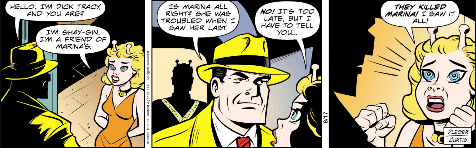 Fictional character OCR: HELLOAND YOU ARE? I'M SHAY-GIN. I'M A FRIEND OF MARINA'S. IS MARINA ALL RIGHT? SHE WAS TROUBLED WHEN I SAW HER LAST. NO! IT'S TOO LATEBUT I HAVE TO TELL YOU... THEY KILLED MARINA! I SAW IT ALL! PLEGER CURTIS HELLOI'M DICK TRACYAND YOU ARE ? I'M SHAY - GIN . I'M A FRIEND OF MARINA'S . IS MARINA ALL RIGHT ? SHE WAS TROUBLED WHEN I SAW HER LAST . NO ! IT'S TOO LATEBUT I HAVE TO TELL YOU ... THEY KILLED MARINA ! I SAW IT ALL ! PLEGER CURTIS