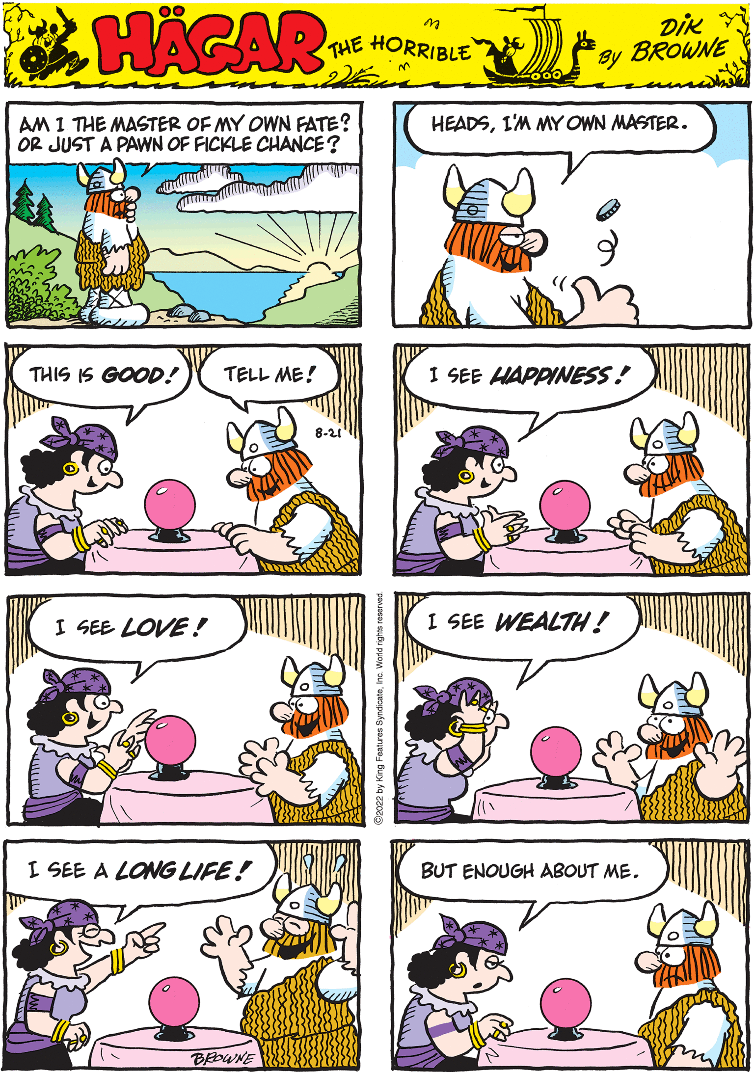 Happy OCR: HAGAR THE HORRIBLE DIK BROWNE by THIS IS GOOD! TELL ME! I SEE WEALTH! 022 by King Features SyndicateInc. World rights reserve AM 1 THE MASTER OF MY OWN FATE? OR JUST A PAWN OF FICKLE CHANCE? I SEE HAPPINESS! I SEE A LONG LIFE! BROWNE HEADSI'M MY OWN MASTER. I SEE LOVE! BUT ENOUGH ABOUT ME. HAGAR THE HORRIBLE DIK BROWNE by THIS IS GOOD ! TELL ME ! I SEE WEALTH ! 022 by King Features SyndicateInc. World rights reserve AM 1 THE MASTER OF MY OWN FATE ? OR JUST A PAWN OF FICKLE CHANCE ? I SEE HAPPINESS ! I SEE A LONG LIFE ! BROWNE HEADSI'M MY OWN MASTER . I SEE LOVE ! BUT ENOUGH ABOUT ME .