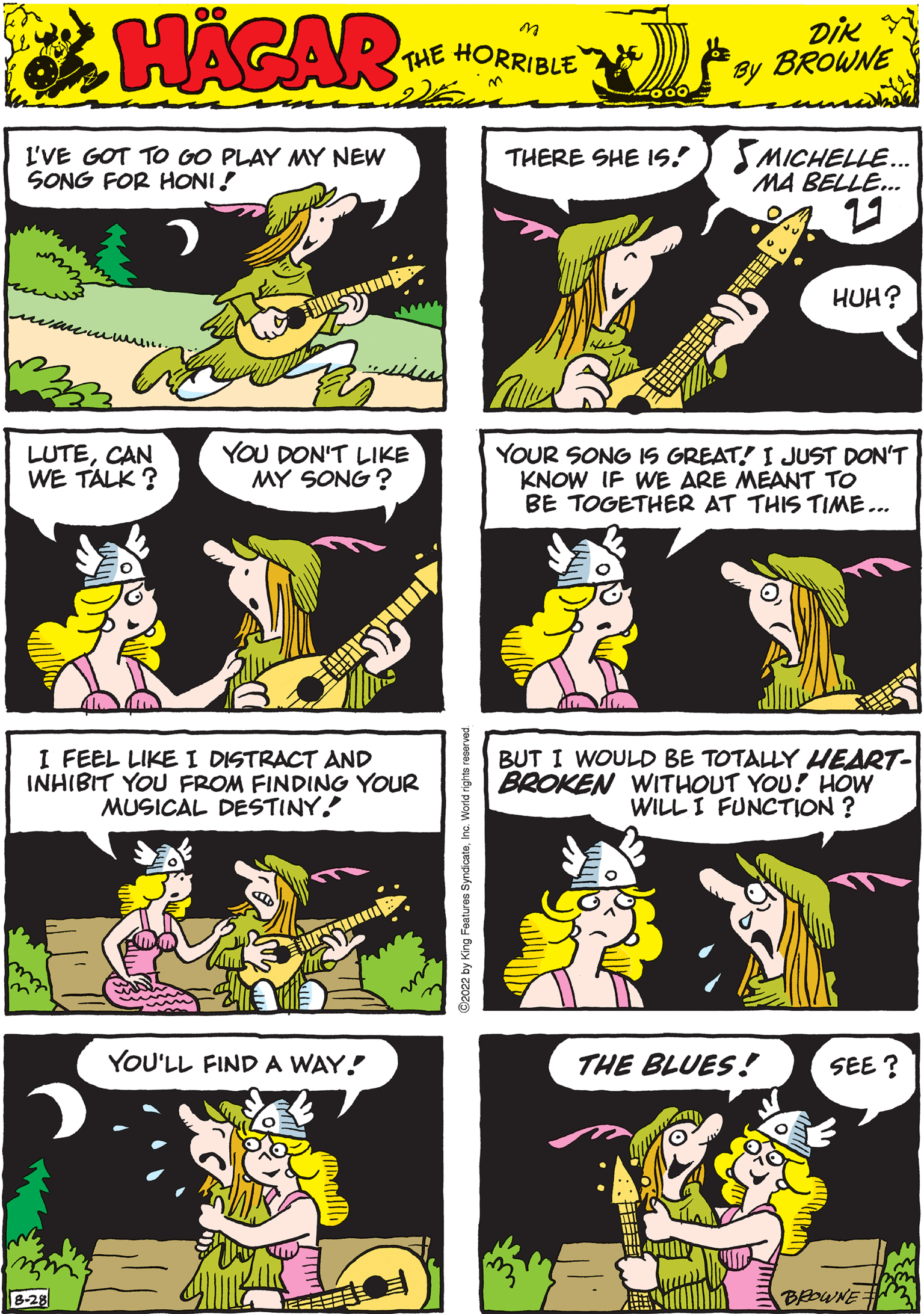 Organism OCR: HAGAR THE HORRIBLE by DIK BROWNE LUTECAN WE TALK? YOU DON'T LIKE MY SONG? BUT I WOULD BE TOTALLY HEART- BROKEN WITHOUT YOU! HOW WILL I FUNCTION ? I'VE GOT TO GO PLAY MY NEW SONG FOR HONI! YOUR SONG IS GREAT!" I JUST DON'T KNOW IF WE ARE MEANT TO BE TOGETHER AT THIS TIME... YOU'LL FIND A WAY! JEFFEFE res SyndicateInc. World ng 2022 by King F THERE SHE IS. MICHELLE... MA BELLE... 29 HUH? I FEEL LIKE I DISTRACT AND INHIBIT YOU FROM FINDING YOUR MUSICAL DESTINY. THE BLUES! SEE? BROWNE HAGAR THE HORRIBLE by DIK BROWNE LUTECAN WE TALK ? YOU DON'T LIKE MY SONG ? BUT I WOULD BE TOTALLY HEART BROKEN WITHOUT YOU ! HOW WILL I FUNCTION ? I'VE GOT TO GO PLAY MY NEW SONG FOR HONI ! YOUR SONG IS GREAT ! " I JUST DON'T KNOW IF WE ARE MEANT TO BE TOGETHER AT THIS TIME ... YOU'LL FIND A WAY ! JEFFEFE res SyndicateInc. World ng 2022 by King F THERE SHE IS . MICHELLE ... MA BELLE ... 29 HUH ? I FEEL LIKE I DISTRACT AND INHIBIT YOU FROM FINDING YOUR MUSICAL DESTINY . THE BLUES ! SEE ? BROWNE