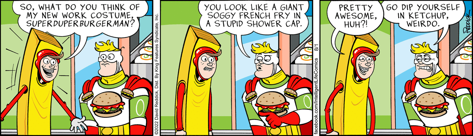 Illustration OCR: SOWHAT DO YOU THINK OF MY NEW WORK COSTUMESUPERDUPER BURGERMAN? YOU LOOK LIKE A GIANT SOGGY FRENCH FRY IN A STUPID SHOWER CAP. PRETTY AWESOMEHUH?! GO DIP YOURSELF IN KETCHUPWEIRDO. SOWHAT DO YOU THINK OF MY NEW WORK COSTUMESUPERDUPER BURGERMAN ? YOU LOOK LIKE A GIANT SOGGY FRENCH FRY IN A STUPID SHOWER CAP . PRETTY AWESOMEHUH ?! GO DIP YOURSELF IN KETCHUPWEIRDO .