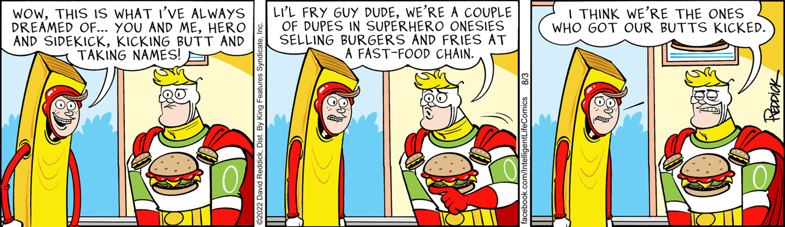 Gesture OCR: LI'L FRY GUY DUDEWE'RE A COUPLE OF DUPES IN SUPERHERO ONESIES SELLING BURGERS AND FRIES AT A FAST-FOOD CHAIN. ANNE WOWTHIS IS WHAT I'VE ALWAYS DREAMED OF... YOU AND MEHERO AND SIDEKICKKICKING BUTT AND TAKING NAMES! T I THINK WE'RE THE ONES WHO GOT OUR BUTTS KICKED. LI'L FRY GUY DUDEWE'RE A COUPLE OF DUPES IN SUPERHERO ONESIES SELLING BURGERS AND FRIES AT A FAST - FOOD CHAIN . ANNE WOWTHIS IS WHAT I'VE ALWAYS DREAMED OF ... YOU AND MEHERO AND SIDEKICKKICKING BUTT AND TAKING NAMES ! T I THINK WE'RE THE ONES WHO GOT OUR BUTTS KICKED .