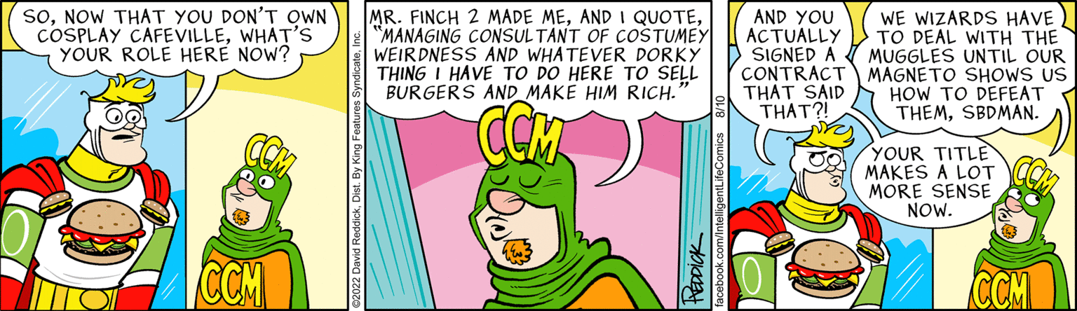 Happy OCR: SONOW THAT YOU DON'T OWN COSPLAY CAFEVILLEWHAT'S YOUR ROLE HERE NOW? CCM MR. FINCH 2 MADE ME"MANAGING CONSULTANT OF COSTUMEY WEIRDNESS AND WHATEVER DORKY THING I HAVE TO DO HERE TO SELL BURGERS AND MAKE HIM RICH. PEDDICK facebook.com/IntelligentLifeComics AND YOU ACTUALLY SIGNED A WE WIZARDS HAVE TO DEAL WITH THE MUGGLES UNTIL OUR CONTRACT MAGNETO SHOWS US THAT SAID HOW TO DEFEAT THAT?! THEMSBDMAN. YOUR TITLE MAKES A LOT MORE SENSE NOW. CCM SONOW THAT YOU DON'T OWN COSPLAY CAFEVILLEWHAT'S YOUR ROLE HERE NOW ? CCM MR . FINCH 2 MADE MEAND I QUOTE" MANAGING CONSULTANT OF COSTUMEY WEIRDNESS AND WHATEVER DORKY THING I HAVE TO DO HERE TO SELL BURGERS AND MAKE HIM RICH . PEDDICK facebook.com/IntelligentLifeComics AND YOU ACTUALLY SIGNED A WE WIZARDS HAVE TO DEAL WITH THE MUGGLES UNTIL OUR CONTRACT MAGNETO SHOWS US THAT SAID HOW TO DEFEAT THAT ?! THEMSBDMAN . YOUR TITLE MAKES A LOT MORE SENSE NOW . CCM