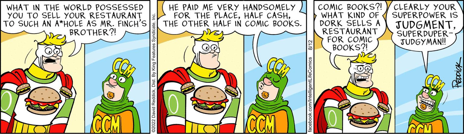 Font OCR: WHAT IN THE WORLD POSSESSED YOU TO SELL YOUR RESTAURANT TO SUCH AN A*HOLE AS MR. FINCH'S BROTHER?! CCM HE PAID ME VERY HANDSOMELY FOR THE PLACETHE OTHER HALF IN COMIC BOOKS. CCM facebook.com/IntelligentLifeComics COMIC BOOKS?! WHAT KIND OF DORK SELLS A RESTAURANT FOR COMIC BOOKS?! CLEARLY YOUR SUPERPOWER IS JUDGMENTSUPERDUPER- JUDGYMAN!! REDDICK WHAT IN THE WORLD POSSESSED YOU TO SELL YOUR RESTAURANT TO SUCH AN A * HOLE AS MR . FINCH'S BROTHER ?! CCM HE PAID ME VERY HANDSOMELY FOR THE PLACEHALF CASHTHE OTHER HALF IN COMIC BOOKS . CCM facebook.com/IntelligentLifeComics COMIC BOOKS ?! WHAT KIND OF DORK SELLS A RESTAURANT FOR COMIC BOOKS ?! CLEARLY YOUR SUPERPOWER IS JUDGMENTSUPERDUPER JUDGYMAN !! REDDICK