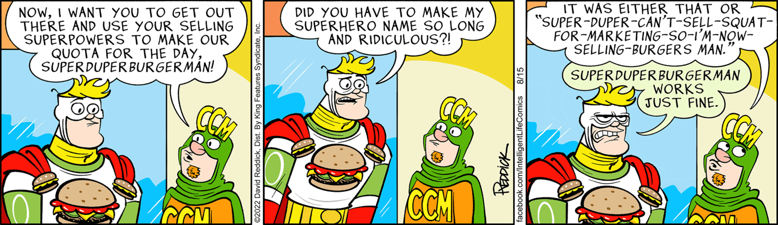 Fictional character OCR: NOWI WANT YOU TO GET OUT THERE AND USE YOUR SELLING SUPERPOWERS TO MAKE OUR QUOTA FOR THE DAYSUPERDUPER BURGERMÁN! DID YOU HAVE TO MAKE MY SUPERHERO NAME SO LONG AND RIDICULOUS?! CCM 8/1 REDDICK acebook.com/IntelligentLifeCor IT WAS EITHER THAT OR "SUPER-DUPER-CAN'T-SELL-SQUAT- FOR-MARKETING-SO-I'M-NOW- SELLING-BURGERS MAN.' SUPERDUPERBURGERMAN WORKS JUST FINE NOWI WANT YOU TO GET OUT THERE AND USE YOUR SELLING SUPERPOWERS TO MAKE OUR QUOTA FOR THE DAYSUPERDUPER BURGERMÁN ! DID YOU HAVE TO MAKE MY SUPERHERO NAME SO LONG AND RIDICULOUS ?! CCM 8/1 REDDICK acebook.com/IntelligentLifeCor IT WAS EITHER THAT OR " SUPER - DUPER - CAN'T - SELL - SQUAT FOR - MARKETING - SO - I'M - NOW SELLING - BURGERS MAN . ' SUPERDUPERBURGERMAN WORKS JUST FINE
