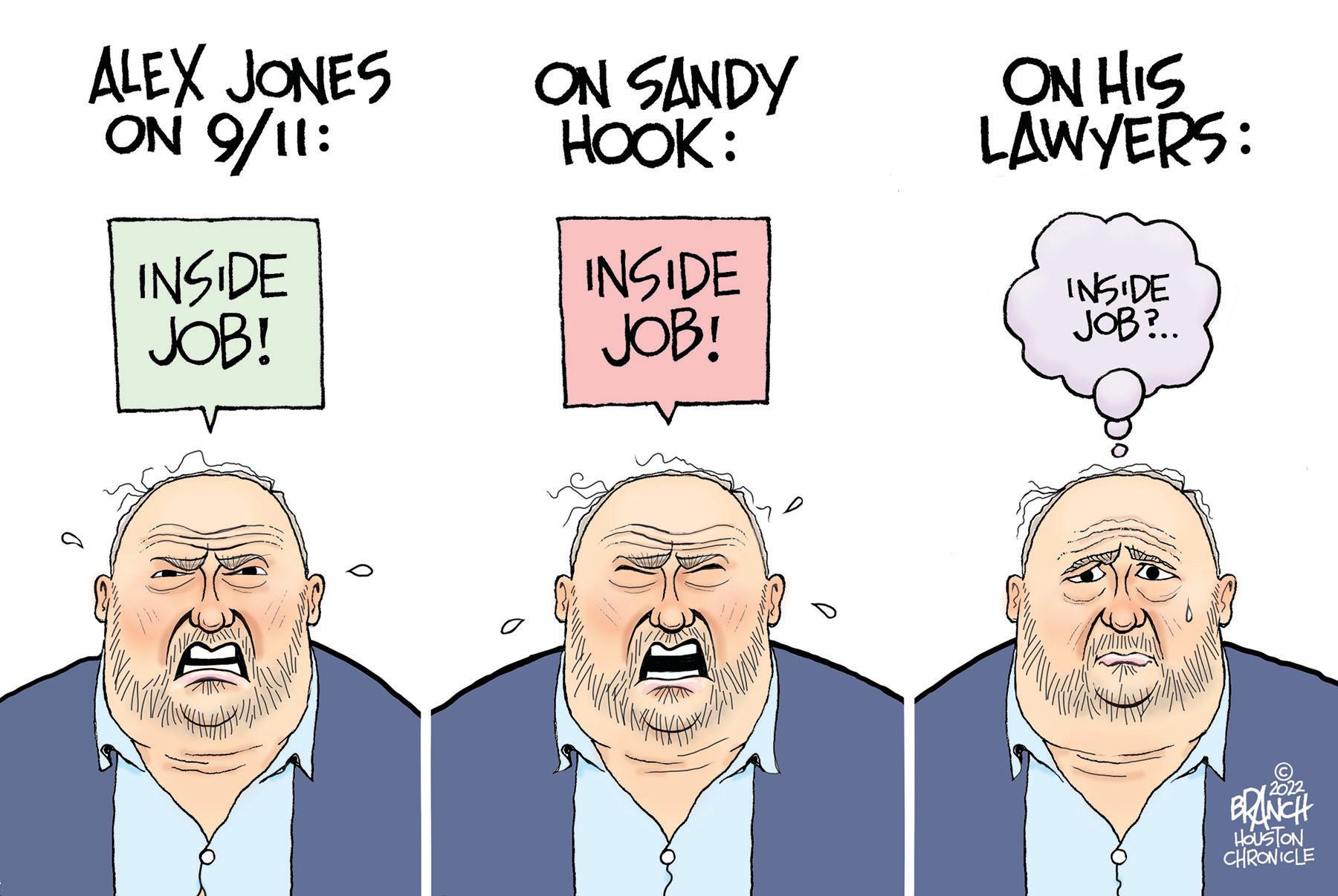 Cartoon OCR: ALEX JONES ON 9/11: INSIDE JOB! BE ON SANDY HOOK: INSIDE JOB! BC ON HIS LAWYERS: INSIDE JOB?.. ? BRANCH HOUSTON CHRONICLE ALEX JONES ON 9/11 : INSIDE JOB ! BE ON SANDY HOOK : INSIDE JOB ! BC ON HIS LAWYERS : INSIDE JOB ? .. ? BRANCH HOUSTON CHRONICLE