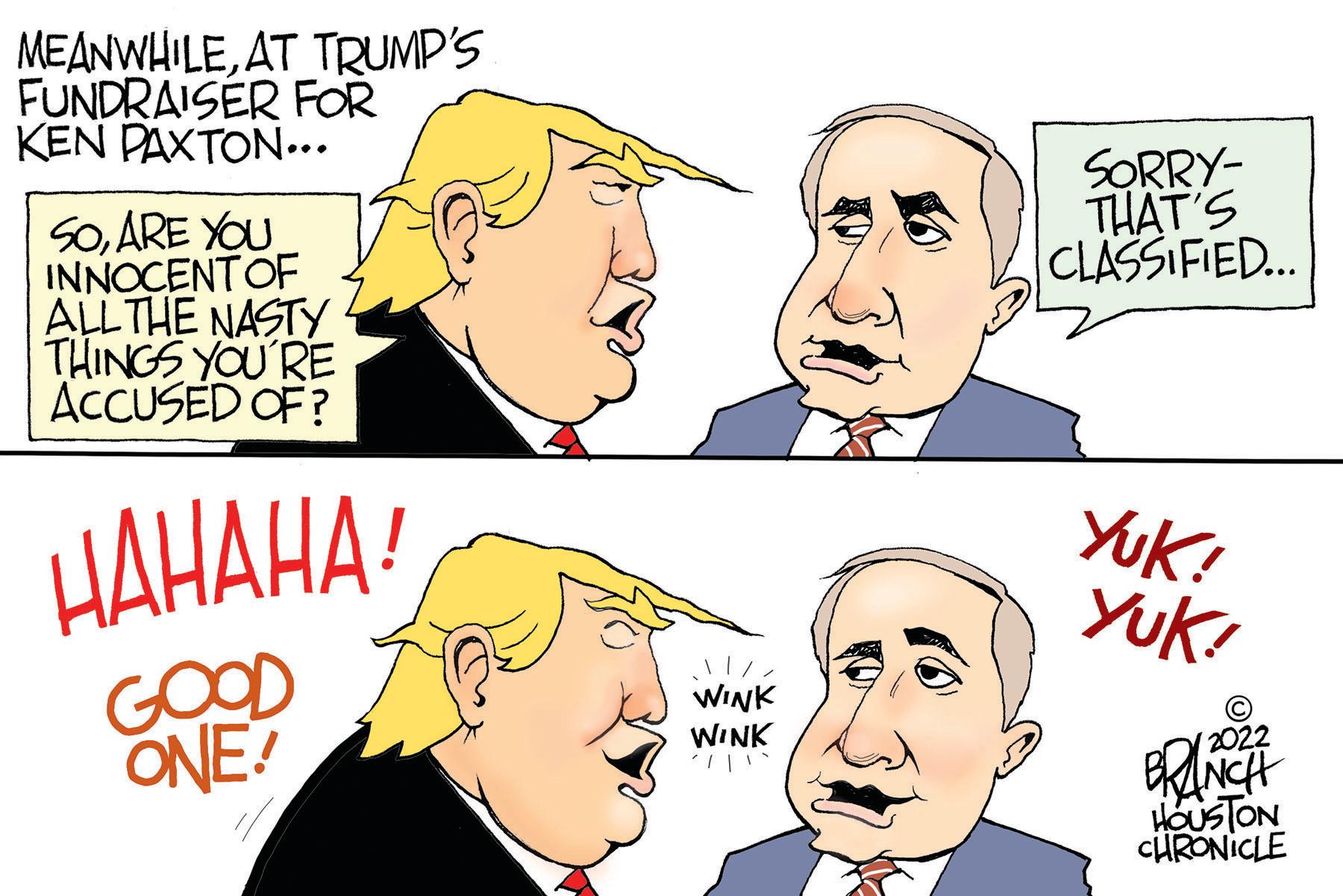 Organ OCR: MEANWHILEAT TRUMP'S FUNDRAISER FOR KEN PAXTON... SOARE YOU INNOCENT OF ALL THE NASTY THINGS YOU'RE ACCUSED OF? HAHAHA! GOOD ONE! WINK WINK SORRY- THAT'S CLASSIFIED... Yuk! Yuk! 2022 BRANCH HOUSTON CHRONICLE MEANWHILEAT TRUMP'S FUNDRAISER FOR KEN PAXTON ... SOARE YOU INNOCENT OF ALL THE NASTY THINGS YOU'RE ACCUSED OF ? HAHAHA ! GOOD ONE ! WINK WINK SORRY THAT'S CLASSIFIED ... Yuk ! Yuk ! 2022 BRANCH HOUSTON CHRONICLE
