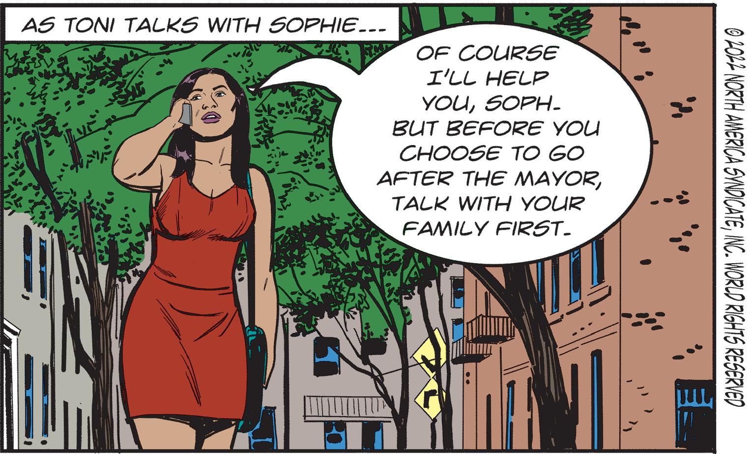 Art OCR: AS TONI TALKS WITH SOPHIE... OF COURSE I'LL HELP YOUSOPH. BUT BEFORE YOU CHOOSE TO GO AFTER THE MAYORTALK WITH YOUR FAMILY FIRST_ ''}} 0 2022 NORTH AMERICA SYNDICATEINC. WORLD RIGHTS RESERVED AS TONI TALKS WITH SOPHIE ... OF COURSE I'LL HELP YOUSOPH . BUT BEFORE YOU CHOOSE TO GO AFTER THE MAYORTALK WITH YOUR FAMILY FIRST_ ' ' } } 0 2022 NORTH AMERICA SYNDICATEINC . WORLD RIGHTS RESERVED