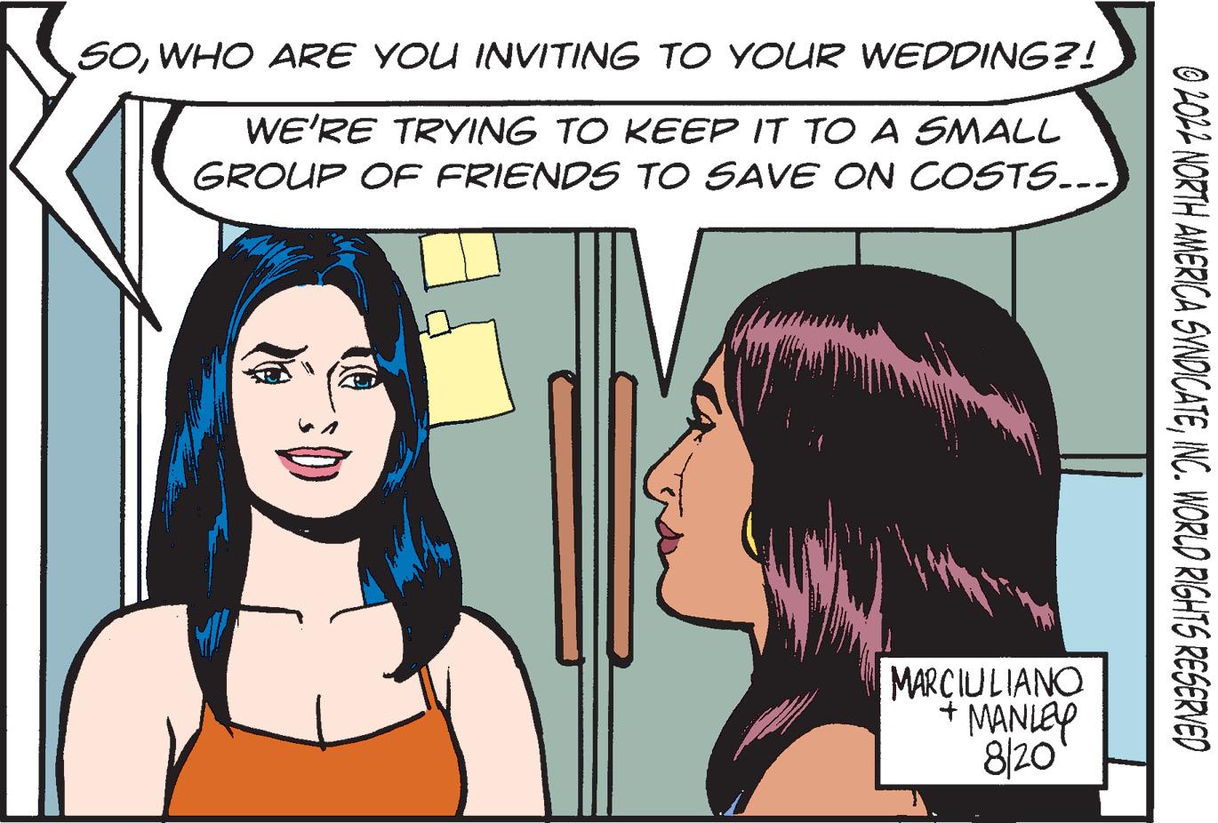 Organism OCR: 50WHO ARE YOU INVITING TO YOUR WEDDING?! WE'RE TRYING TO KEEP IT TO A SMALL GROUP OF FRIENDS TO SAVE ON COSTS... MARCIULIANO + MANLEY 8/20 ?2022 NORTH AMERICA SYNDICATEINC. WORLD RIGHTS RESERVED 50WHO ARE YOU INVITING TO YOUR WEDDING ?! WE'RE TRYING TO KEEP IT TO A SMALL GROUP OF FRIENDS TO SAVE ON COSTS ... MARCIULIANO + MANLEY 8/20 ?2022 NORTH AMERICA SYNDICATEINC . WORLD RIGHTS RESERVED