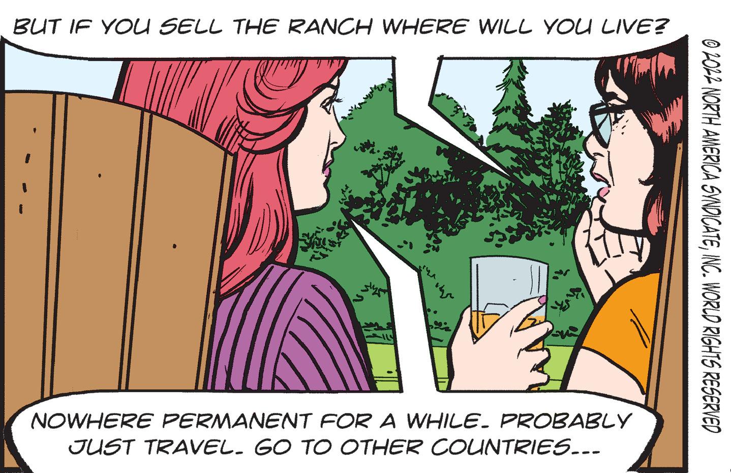 Fictional character OCR: BUT IF YOU SELL THE RANCH WHERE WILL YOU LIVE? NOWHERE PERMANENT FOR A WHILE. PROBABLY JUST TRAVEL. GO TO OTHER COUNTRIES... 02022 NORTH AMERICA SYNDICATEINC. WORLD RIGHTS RESERVED BUT IF YOU SELL THE RANCH WHERE WILL YOU LIVE ? NOWHERE PERMANENT FOR A WHILE . PROBABLY JUST TRAVEL . GO TO OTHER COUNTRIES ... 02022 NORTH AMERICA SYNDICATEINC . WORLD RIGHTS RESERVED