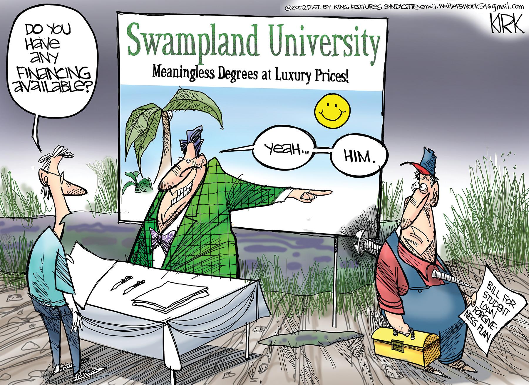 Illustration OCR: DO YOU Have any FINANCING available? ?2022 DIST. BY KING FEATURES SYNDICane email: Walterswork54@gmail.com KIRK Swampland University Meaningless Degrees at Luxury Prices! Yeah... HIM. NESS PLAN BILL FOR STUDENT LOAN FORGIVE DO YOU Have any FINANCING available ? ?2022 DIST . BY KING FEATURES SYNDICane email : Walterswork54@gmail.com KIRK Swampland University Meaningless Degrees at Luxury Prices ! Yeah ... HIM . NESS PLAN BILL FOR STUDENT LOAN FORGIVE