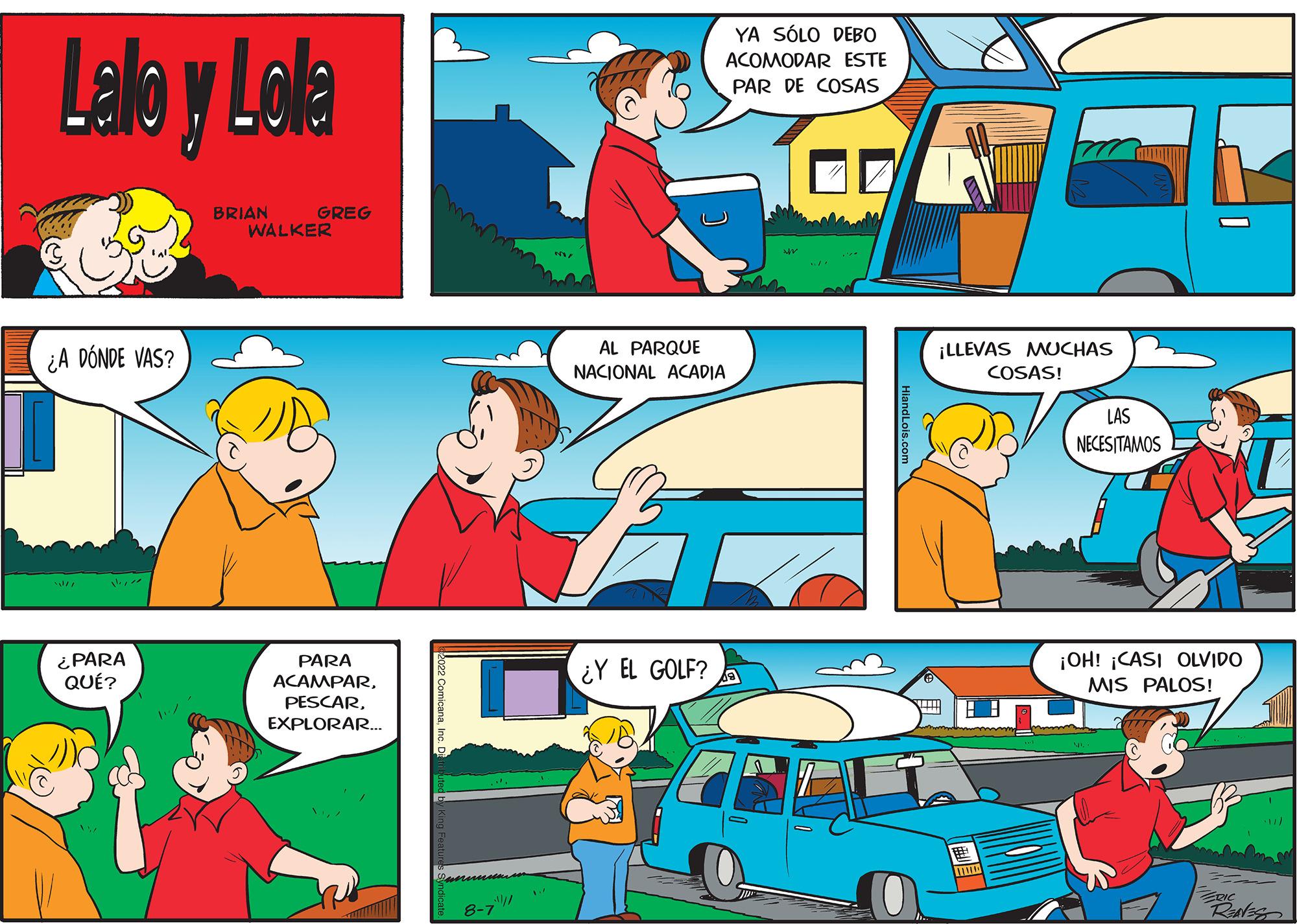 Yellow OCR: Lalo y Lola ¿A DÓNDE VAS? lisen ¿PARA QUÉ? BRIAN GREG WALKER PARA ACAMPAREXPLORAR... 8-7 AL PARQUE NACIONAL ACADIA ? YA SÓLO DEBO ACOMODAR ESTE PAR DE COSAS ¿Y EL GOLF? ¡LLEVAS MUCHAS COSAS! LAS NECESITAMOS ¡OH! ¡CASI OLVIDO MIS PALOS! Reales Lalo y Lola ¿ A DÓNDE VAS ? lisen ¿ PARA QUÉ ? BRIAN GREG WALKER PARA ACAMPAREXPLORAR ... 8-7 AL PARQUE NACIONAL ACADIA ? YA SÓLO DEBO ACOMODAR ESTE PAR DE COSAS ¿ Y EL GOLF ? ¡ LLEVAS MUCHAS COSAS ! LAS NECESITAMOS ¡ OH ! ¡ CASI OLVIDO MIS PALOS ! Reales