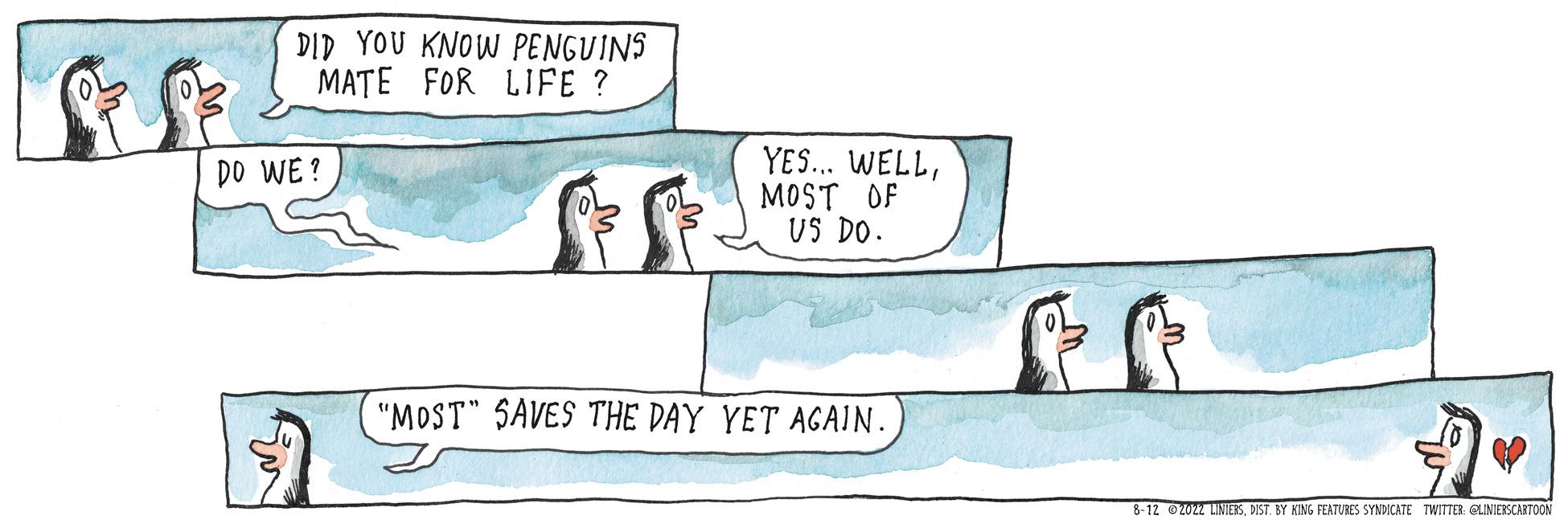 Flightless bird OCR: DID YOU KNOW PENGUINS MATE FOR LIFE? DO WE? YES... WELLMOST OF US DO. "MOST" SAVES THE DAY YET AGAIN. 8-12 ?2022 LINIERSDIST. BY KING FEATURES SYNDICATE TWITTER: @LINIERSCARTOON DID YOU KNOW PENGUINS MATE FOR LIFE ? DO WE ? YES ... WELLMOST OF US DO . " MOST " SAVES THE DAY YET AGAIN . 8-12 ?2022 LINIERSDIST . BY KING FEATURES SYNDICATE TWITTER : @LINIERSCARTOON