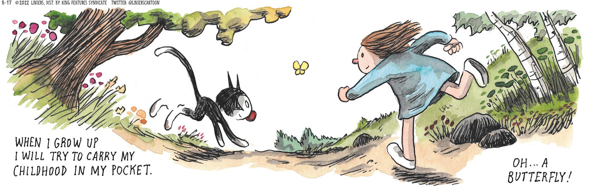 Drawing OCR: 8-17 @2022 LINIERSDIST. BY KING FEATURES SYNDICATE TWITTER: @LINIERSCARTOON WHEN 1 GROW UP I WILL TRY TO CARRY MY CHILDHOOD IN MY POCKET. 177m OH... A BUTTERFLY! 8-17 @ 2022 LINIERSDIST . BY KING FEATURES SYNDICATE TWITTER : @LINIERSCARTOON WHEN 1 GROW UP I WILL TRY TO CARRY MY CHILDHOOD IN MY POCKET . 177m OH ... A BUTTERFLY !
