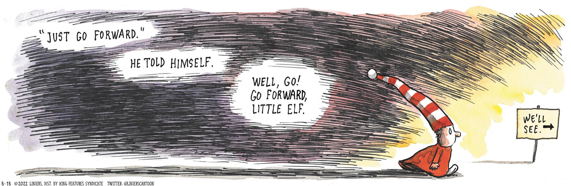 Carmine OCR: JUST GO FORWARD." HE TOLD HIMSELF. 8-18 2022 LINIERSDIST. BY KING FEATURES SYNDICATE TWITTER: @LINIERSCARTOON WELLGO! GO FORWARDLITTLE ELF. WE'LL SEE. JUST GO FORWARD . " HE TOLD HIMSELF . 8-18 2022 LINIERSDIST . BY KING FEATURES SYNDICATE TWITTER : @LINIERSCARTOON WELLGO ! GO FORWARDLITTLE ELF . WE'LL SEE .