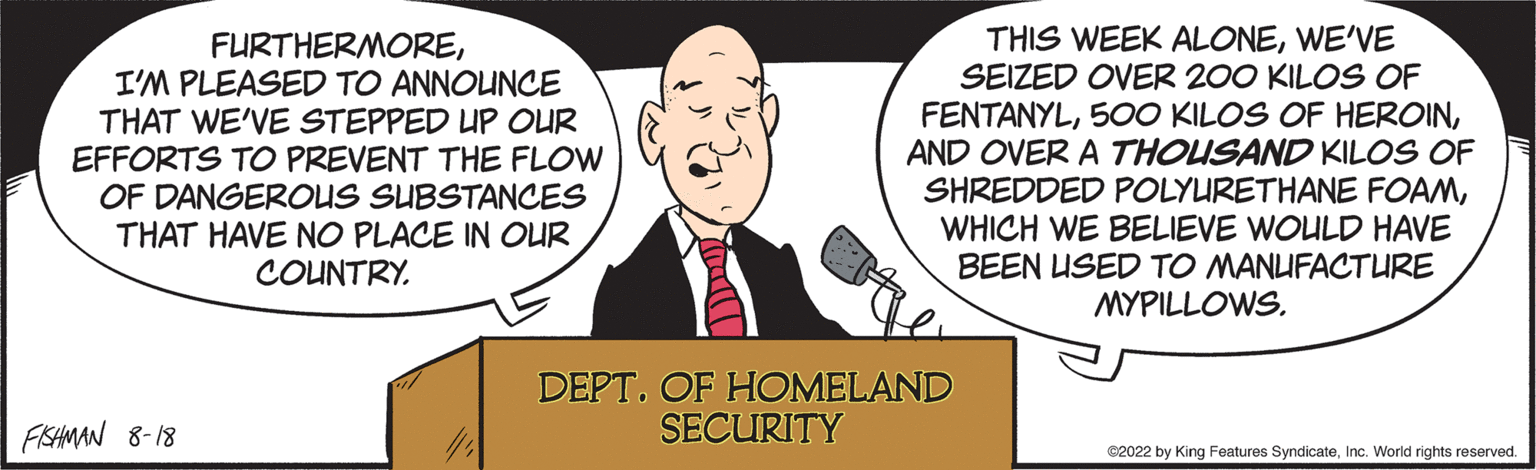 Cartoon OCR: FURTHERMOREI'M PLEASED TO ANNOUNCE THAT WE'VE STEPPED UP OUR EFFORTS TO PREVENT THE FLOW OF DANGEROUS SUBSTANCES THAT HAVE NO PLACE IN OUR COUNTRY. FISHMAN 8-18 THIS WEEK ALONEWE'VE SEIZED OVER 200 KILOS OF FENTANYLAND OVER A THOUSAND KILOS OF SHREDDED POLYURETHANE FOAMWHICH WE BELIEVE WOULD HAVE BEEN USED TO MANUFACTURE MYPILLOWS. DEPT. OF HOMELAND SECURITY €2022 by King Features SyndicateInc. World rights reserved. FURTHERMOREI'M PLEASED TO ANNOUNCE THAT WE'VE STEPPED UP OUR EFFORTS TO PREVENT THE FLOW OF DANGEROUS SUBSTANCES THAT HAVE NO PLACE IN OUR COUNTRY . FISHMAN 8-18 THIS WEEK ALONEWE'VE SEIZED OVER 200 KILOS OF FENTANYL500 KILOS OF HEROINAND OVER A THOUSAND KILOS OF SHREDDED POLYURETHANE FOAMWHICH WE BELIEVE WOULD HAVE BEEN USED TO MANUFACTURE MYPILLOWS . DEPT . OF HOMELAND SECURITY € 2022 by King Features SyndicateInc. World rights reserved .