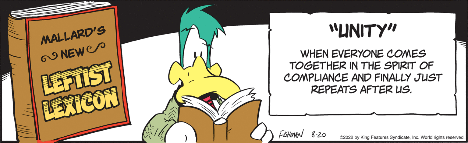 Fictional character OCR: MALLARD'S NEW LEFTIST LEXICON "UNITY" WHEN EVERYONE COMES TOGETHER IN THE SPIRIT OF COMPLIANCE AND FINALLY JUST REPEATS AFTER US. FISHMAN 8-20 ?2022 by King Features SyndicateInc. World rights reserved. MALLARD'S NEW LEFTIST LEXICON " UNITY " WHEN EVERYONE COMES TOGETHER IN THE SPIRIT OF COMPLIANCE AND FINALLY JUST REPEATS AFTER US . FISHMAN 8-20 ?2022 by King Features SyndicateInc. World rights reserved .