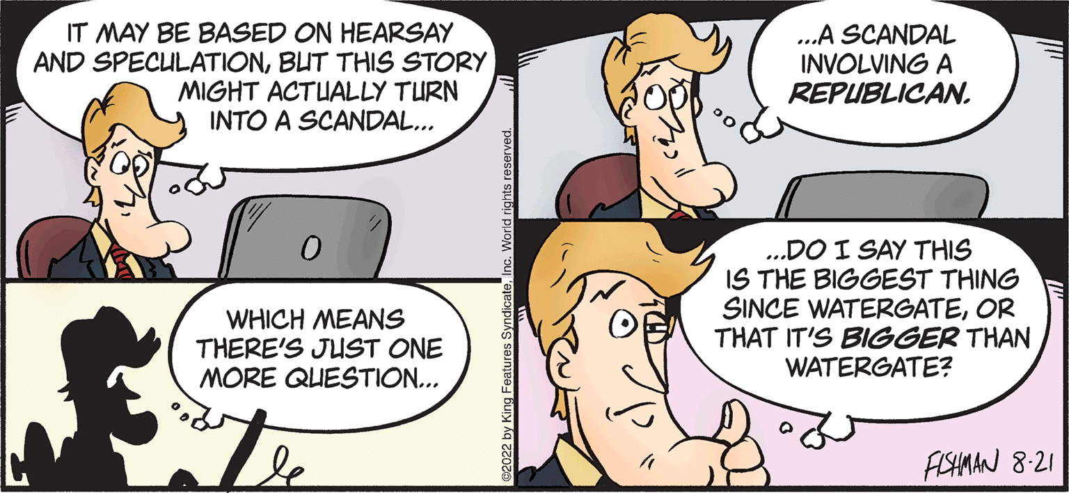 Jaw OCR: IT MAY BE BASED ON HEARSAY AND SPECULATIONBUT THIS STORY MIGHT ACTUALLY TURN INTO A SCANDAL... 0 WHICH MEANS THERE'S JUST ONE MORE QUESTION... atle ©2022 by King Features SyndicateInc. World rights reserved. ...A SCANDAL INVOLVING A REPUBLICAN. ...DO I SAY THIS IS THE BIGGEST THING SINCE WATERGATEOR THAT IT'S BIGGER THAN WATERGATE? FISHMAN 8-21 IT MAY BE BASED ON HEARSAY AND SPECULATIONBUT THIS STORY MIGHT ACTUALLY TURN INTO A SCANDAL ... 0 WHICH MEANS THERE'S JUST ONE MORE QUESTION ... atle © 2022 by King Features SyndicateInc. World rights reserved . ... A SCANDAL INVOLVING A REPUBLICAN . ... DO I SAY THIS IS THE BIGGEST THING SINCE WATERGATEOR THAT IT'S BIGGER THAN WATERGATE ? FISHMAN 8-21