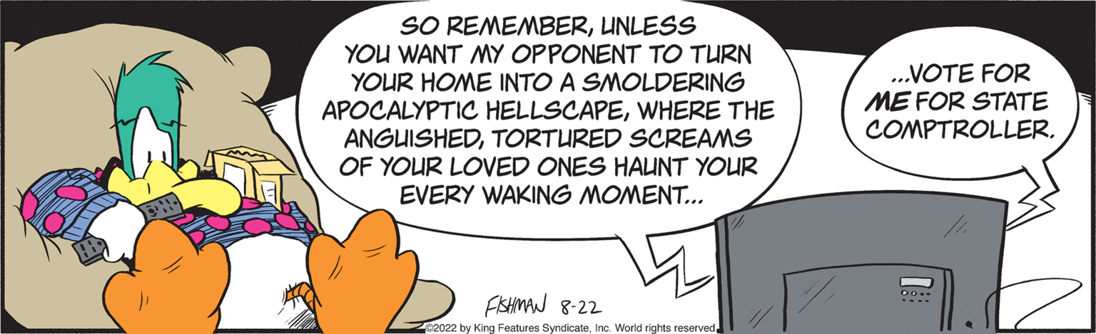 Sharing OCR: SO REMEMBERUNLESS YOU WANT MY OPPONENT TO TURN YOUR HOME INTO A SMOLDERING APOCALYPTIC HELLSCAPEWHERE THE ANGUISHEDTORTURED SCREAMS OF YOUR LOVED ONES HAUNT YOUR EVERY WAKING MOMENT... FISHMAN 8-22 2022 by King Features Syndicate...VOTE FOR ME FOR STATE COMPTROLLER. U DO. SO REMEMBERUNLESS YOU WANT MY OPPONENT TO TURN YOUR HOME INTO A SMOLDERING APOCALYPTIC HELLSCAPEWHERE THE ANGUISHEDTORTURED SCREAMS OF YOUR LOVED ONES HAUNT YOUR EVERY WAKING MOMENT ... FISHMAN 8-22 2022 by King Features SyndicateInc. World rights reserved... VOTE FOR ME FOR STATE COMPTROLLER . U DO .