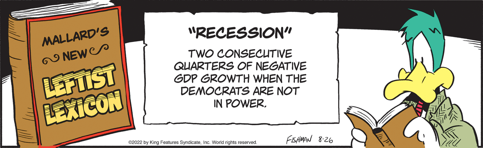 Signage OCR: MALLARD'S NEW LEFTIST LEXICON "RECESSION" TWO CONSECUTIVE QUARTERS OF NEGATIVE GDP GROWTH WHEN THE DEMOCRATS ARE NOT IN POWER. ?2022 by King Features SyndicateInc. World rights reserved. FISHMAN 8-26 MALLARD'S NEW LEFTIST LEXICON " RECESSION " TWO CONSECUTIVE QUARTERS OF NEGATIVE GDP GROWTH WHEN THE DEMOCRATS ARE NOT IN POWER . ?2022 by King Features SyndicateInc. World rights reserved . FISHMAN 8-26