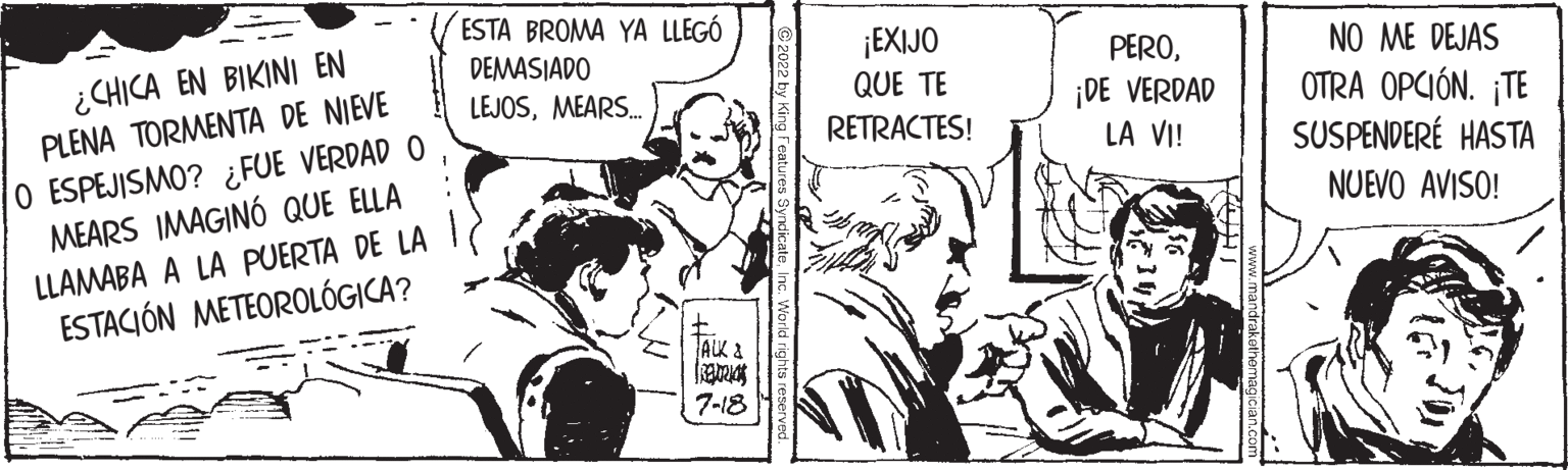 Conversation OCR: ¿CHICA EN BIKINI EN PLENA TORMENTA DE NIEVE O ESPEJISMO? ¿FUE VERDAD O MEARS IMAGINÓ QUE ELLA LLAMABA A LA PUERTA DE LA ESTACIÓN METEOROLÓGICA? ESTA BROMA YA LLEGÓ DEMASIADO LEJOSMEARS.... ALK & FREDRIC 7-18 ¡EXIJO QUE TE RETRACTES! PERO¡DE VERDAD LA VI! NO ME DEJAS OTRA OPCIÓN. ¡TE SUSPENDERE HASTA NUEVO AVISO! ¿ CHICA EN BIKINI EN PLENA TORMENTA DE NIEVE O ESPEJISMO ? ¿ FUE VERDAD O MEARS IMAGINÓ QUE ELLA LLAMABA A LA PUERTA DE LA ESTACIÓN METEOROLÓGICA ? ESTA BROMA YA LLEGÓ DEMASIADO LEJOSMEARS .... ALK & FREDRIC 7-18 ¡ EXIJO QUE TE RETRACTES ! PERO¡ DE VERDAD LA VI ! NO ME DEJAS OTRA OPCIÓN . ¡ TE SUSPENDERE HASTA NUEVO AVISO !