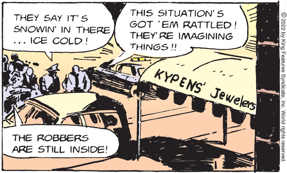 Parallel OCR: THEY SAY IT'S SNOWIN' IN THEREICE COLD! THE ROBBERS ARE STILL INSIDE! THIS SITUATION'S GOT 'EM RATTLED! THEY'RE IMAGINING THINGS !! KYPENS Jewelers 2022 by King Features SyndicateInc. World rights reserved. THEY SAY IT'S SNOWIN ' IN THEREICE COLD ! THE ROBBERS ARE STILL INSIDE ! THIS SITUATION'S GOT ' EM RATTLED ! THEY'RE IMAGINING THINGS !! KYPENS Jewelers 2022 by King Features SyndicateInc. World rights reserved .