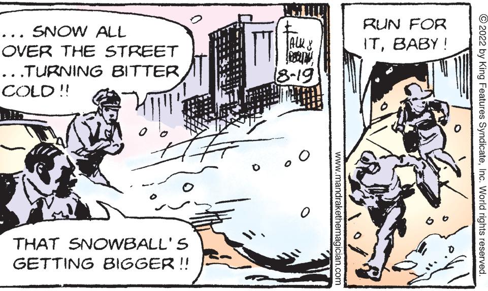 Illustration OCR: ... SNOW ALL OVER THE STREET ...TURNING BITTER COLD!! 2 THAT SNOWBALL'S GETTING BIGGER !! ALK & 18-19 www.mandrakethemagician.com RUN FOR ITBABY! 2022 by King Features SyndicateInc. World rights reserved. ... SNOW ALL OVER THE STREET ... TURNING BITTER COLD !! 2 THAT SNOWBALL'S GETTING BIGGER !! ALK & 18-19 www.mandrakethemagician.com RUN FOR ITBABY ! 2022 by King Features SyndicateInc. World rights reserved .