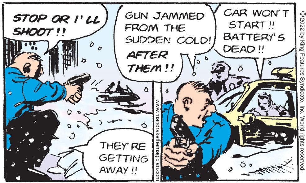 Comics OCR: STOP OR I'LL SHOOT!! GUN JAMMED FROM THE SUDDEN COLD!AFTER THEM!! 8 THEY'RE GETTING AWAY!! www.mandrakethemagician.com CAR WON'T START!! BATTERY'S DEAD!! ð ?2022 by King Features SyndicateInc. World rights reserved. STOP OR I'LL SHOOT !! GUN JAMMED FROM THE SUDDEN COLD !AFTER THEM !! 8 THEY'RE GETTING AWAY !! www.mandrakethemagician.com CAR WON'T START !! BATTERY'S DEAD !! ð ?2022 by King Features SyndicateInc. World rights reserved .