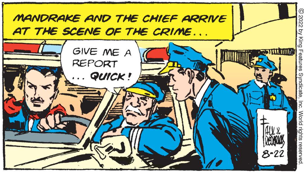 Comic book OCR: MANDRAKE AND THE CHIEF ARRIVE AT THE SCENE OF THE CRIME... GIVE ME A REPORT QUICK! ALL & Redak 8-22 ?2022 by King Features SyndicateInc. World rights reserved. MANDRAKE AND THE CHIEF ARRIVE AT THE SCENE OF THE CRIME ... GIVE ME A REPORT QUICK ! ALL & Redak 8-22 ?2022 by King Features SyndicateInc. World rights reserved .