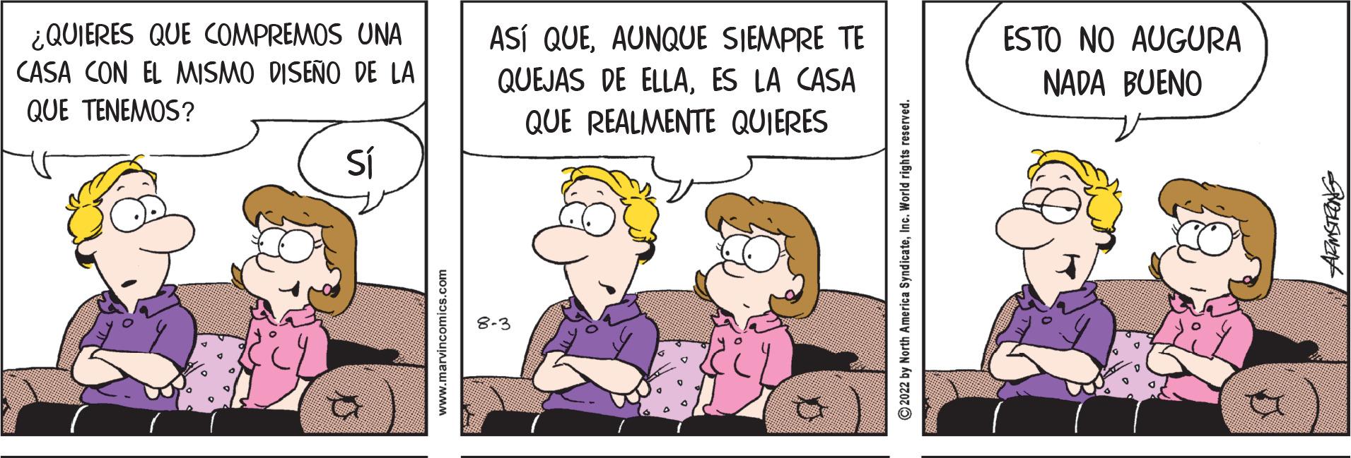 Art OCR: ¿QUIERES QUE COMPREMOS UNA CASA CON EL MISMO DISEÑO DE LA QUE TENEMOS? Sí www.marvincomics.com ASÍ QUEAUNQUE SIEMPRE TE QUEJAS DE ELLAES LA CASA QUE REALMENTE QUIERES 8-3 ?2022 by North America SyndicateInc. World rights reserved. ESTO NO AUGURA NADA BUENO ARMSTRONG ¿ QUIERES QUE COMPREMOS UNA CASA CON EL MISMO DISEÑO DE LA QUE TENEMOS ? Sí www.marvincomics.com ASÍ QUEAUNQUE SIEMPRE TE QUEJAS DE ELLAES LA CASA QUE REALMENTE QUIERES 8-3 ?2022 by North America SyndicateInc. World rights reserved . ESTO NO AUGURA NADA BUENO ARMSTRONG