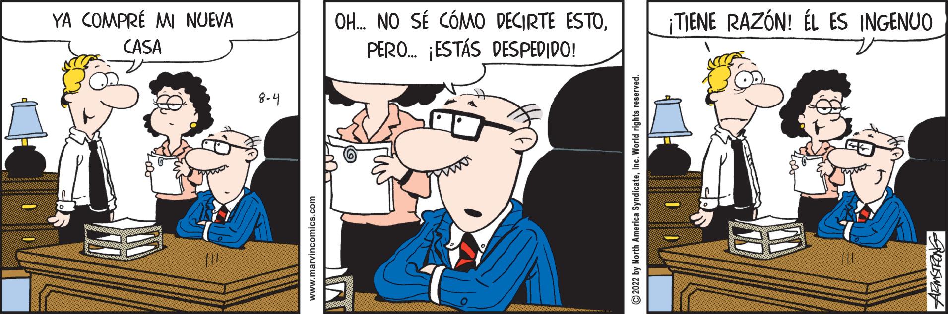 Parallel OCR: YA COMPRÉ MI NUEVA CASA 8-4 www.marvincomics.com OH... NO SÉ CÓMO DECIRTE ESTOPERO... ¡ESTÁS DESPEDIDO! ?2022 by North America SyndicateInc. World rights reser ¡TIENE RAZÓN! ÉL ES INGENUO LOO ARMSTRONG YA COMPRÉ MI NUEVA CASA 8-4 www.marvincomics.com OH ... NO SÉ CÓMO DECIRTE ESTOPERO ... ¡ ESTÁS DESPEDIDO ! ?2022 by North America SyndicateInc. World rights reser ¡ TIENE RAZÓN ! ÉL ES INGENUO LOO ARMSTRONG
