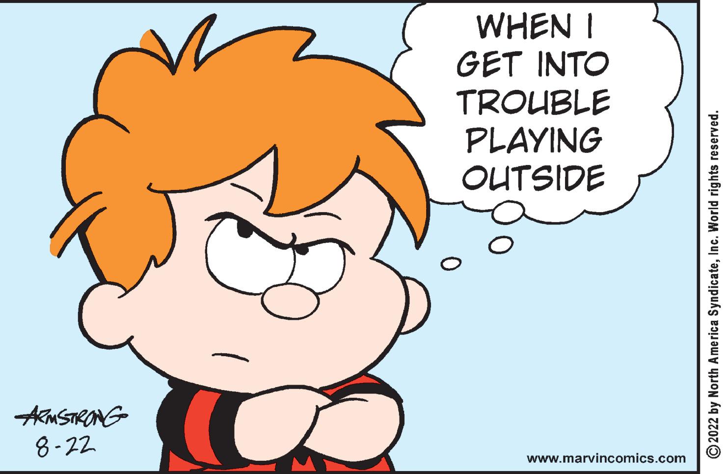 Human OCR: ARMSTRONG 8-22 WHEN I GET INTO TROUBLE PLAYING OUTSIDE www.marvincomics.com ?2022 by North America SyndicateInc. World rights reserved. ARMSTRONG 8-22 WHEN I GET INTO TROUBLE PLAYING OUTSIDE www.marvincomics.com ?2022 by North America SyndicateInc. World rights reserved .