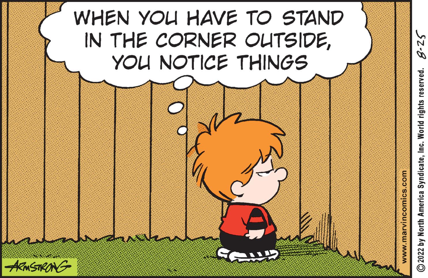 Art OCR: ARMSTRONG WHEN YOU HAVE TO STAND IN THE CORNER OUTSIDEYOU NOTICE THINGS COND ?2022 by North America SyndicateInc. World rights reserved. 8-25 www.marvincomics.com ARMSTRONG WHEN YOU HAVE TO STAND IN THE CORNER OUTSIDEYOU NOTICE THINGS COND ?2022 by North America SyndicateInc. World rights reserved . 8-25 www.marvincomics.com