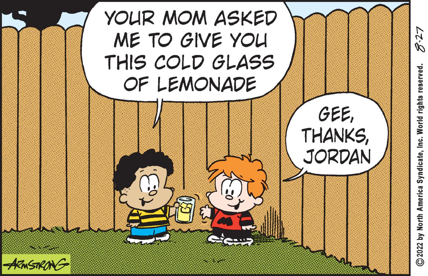 Font OCR: ARMSTRONG YOUR MOM ASKED ME TO GIVE YOU THIS COLD GLASS OF LEMONADE GEEJORDAN ?2022 by North America SyndicateInc. World rights reserved. 8-27 ARMSTRONG YOUR MOM ASKED ME TO GIVE YOU THIS COLD GLASS OF LEMONADE GEEJORDAN ?2022 by North America SyndicateInc. World rights reserved . 8-27