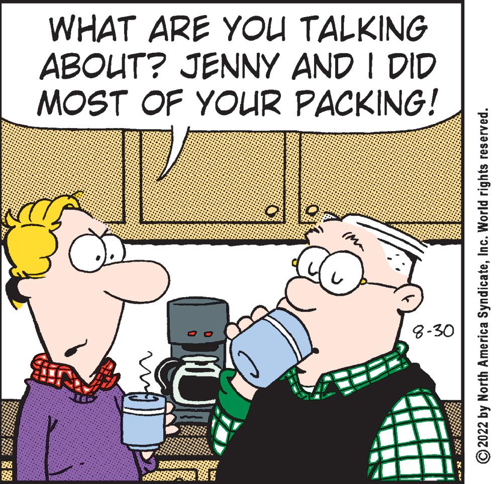 Happy OCR: WHAT ARE YOU TALKING ABOUT? JENNY AND I DID MOST OF YOUR PACKING! 8-30 ****** ?2022 by North America SyndicateInc. World rights reserved. WHAT ARE YOU TALKING ABOUT ? JENNY AND I DID MOST OF YOUR PACKING ! 8-30 ****** ?2022 by North America SyndicateInc. World rights reserved .
