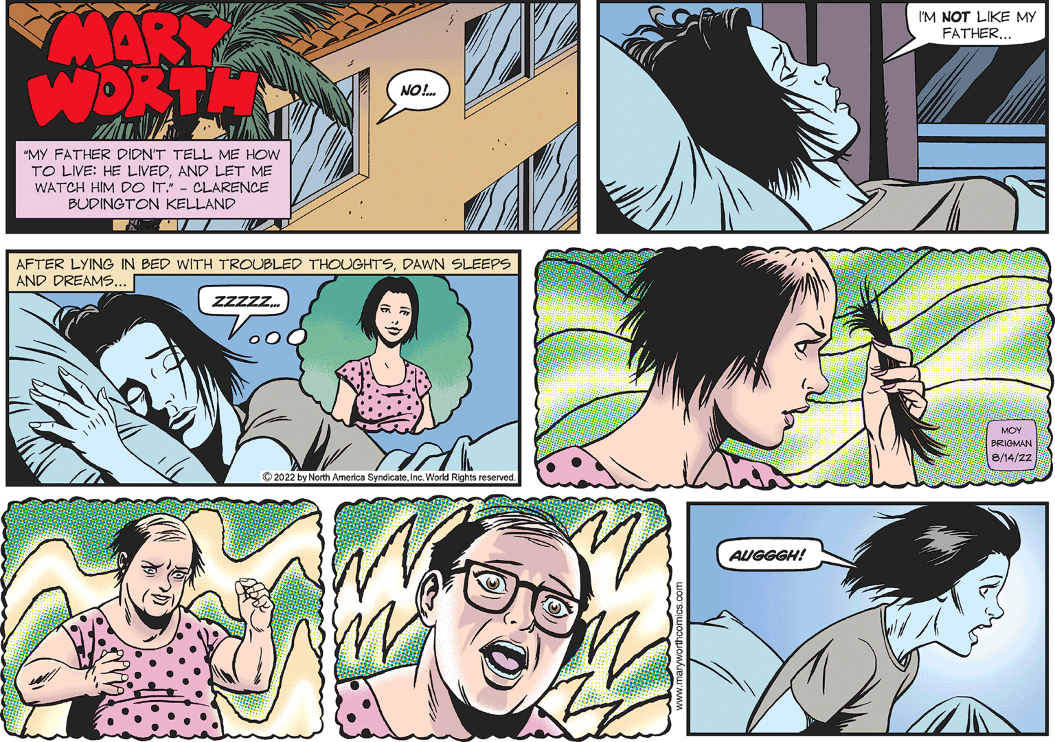 Sharing OCR: MARY WORTH "MY FATHER DIDN'T TELL ME HOW TO LIVE: HE LIVEDAND LET ME WATCH HIM DO IT." - CLARENCE BUDINGTON KELLAND NO!... AFTER LYING IN BED WITH TROUBLED THOUGHTSDAWN SLEEPS AND DREAMS... ZZZZZ... ?2022 by North America SyndicateWorld Rights reserved. AUGGGH! I'M NOT LIKE MY FATHER... MOY BRIGMAN 8/14/22 MARY WORTH " MY FATHER DIDN'T TELL ME HOW TO LIVE : HE LIVEDAND LET ME WATCH HIM DO IT . " - CLARENCE BUDINGTON KELLAND NO ! ... AFTER LYING IN BED WITH TROUBLED THOUGHTSDAWN SLEEPS AND DREAMS ... ZZZZZ ... ?2022 by North America SyndicateWorld Rights reserved . AUGGGH ! I'M NOT LIKE MY FATHER ... MOY BRIGMAN 8/14/22