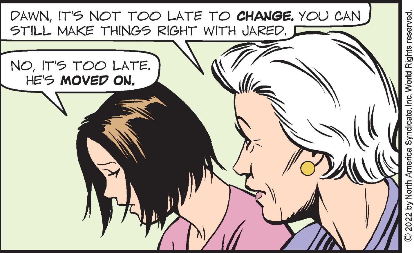 Human OCR: DAWNIT'S NOT TOO LATE TO CHANGE. YOU CAN STILL MAKE THINGS RIGHT WITH JARED. NOIT'S TOO LATE. HE'S MOVED ON. ?2022 by North America SyndicateInc. World Rights reserved. DAWNIT'S NOT TOO LATE TO CHANGE . YOU CAN STILL MAKE THINGS RIGHT WITH JARED . NOIT'S TOO LATE . HE'S MOVED ON . ?2022 by North America SyndicateInc. World Rights reserved .