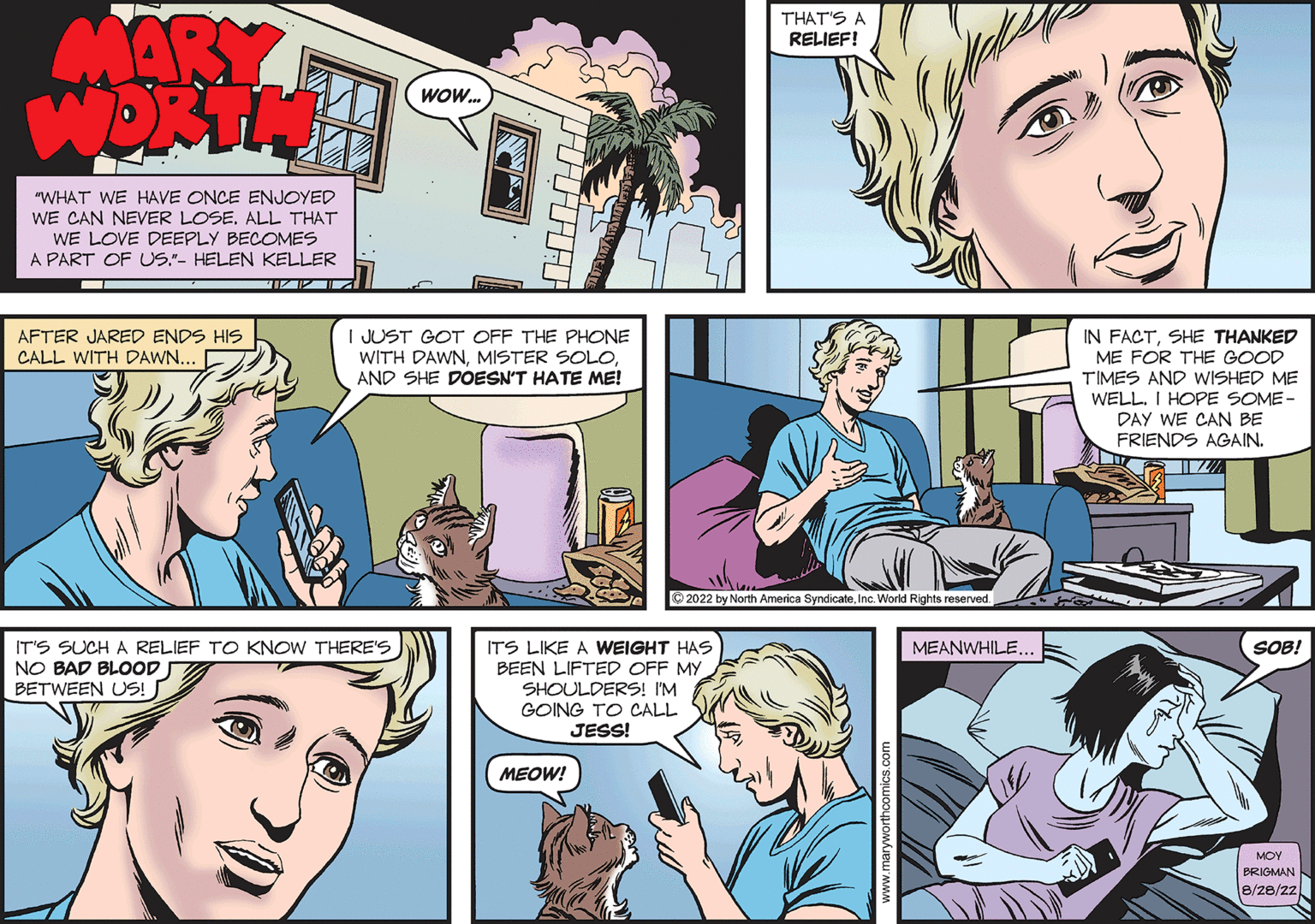Jaw OCR: MARY WORTH "WHAT WE HAVE ONCE ENJOYED WE CAN NEVER LOSE. ALL THAT WE LOVE DEEPLY BECOMES A PART OF US."- HELEN KELLER TIZ IZ IZ ? AFTER JARED ENDS HIS CALL WITH DAWN... WOW... I JUST GOT OFF THE PHONE WITH DAWNAND SHE DOESN'T HATE ME! IT'S SUCH A RELIEF TO KNOW THERE'S NO BAD BLOOD BETWEEN US! ITS LIKE A WEIGHT HAS BEEN LIFTED OFF MY SHOULDERS! I'M GOING TO CALL JESS! MEOW! THAT'S A RELIEF! ?2022 by North America SyndicateInc. World Rights reserved. MEANWHILE... IN FACTSHE THANKED ME FOR THE GOOD TIMES AND WISHED ME WELL. I HOPE SOME- DAY WE CAN BE FRIENDS AGAIN. SOB! ??? BRIGMAN 8/28/22MARY WORTH " WHAT WE HAVE ONCE ENJOYED WE CAN NEVER LOSE . ALL THAT WE LOVE DEEPLY BECOMES A PART OF US . " - HELEN KELLER TIZ IZ IZ ? AFTER JARED ENDS HIS CALL WITH DAWN ... WOW ... I JUST GOT OFF THE PHONE WITH DAWNMISTER SOLOAND SHE DOESN'T HATE ME ! IT'S SUCH A RELIEF TO KNOW THERE'S NO BAD BLOOD BETWEEN US ! ITS LIKE A WEIGHT HAS BEEN LIFTED OFF MY SHOULDERS ! I'M GOING TO CALL JESS ! MEOW ! THAT'S A RELIEF ! ?2022 by North America SyndicateInc. World Rights reserved . MEANWHILE ... IN FACTSHE THANKED ME FOR THE GOOD TIMES AND WISHED ME WELL . I HOPE SOME DAY WE CAN BE FRIENDS AGAIN . SOB ! ??? BRIGMAN 8/28/22