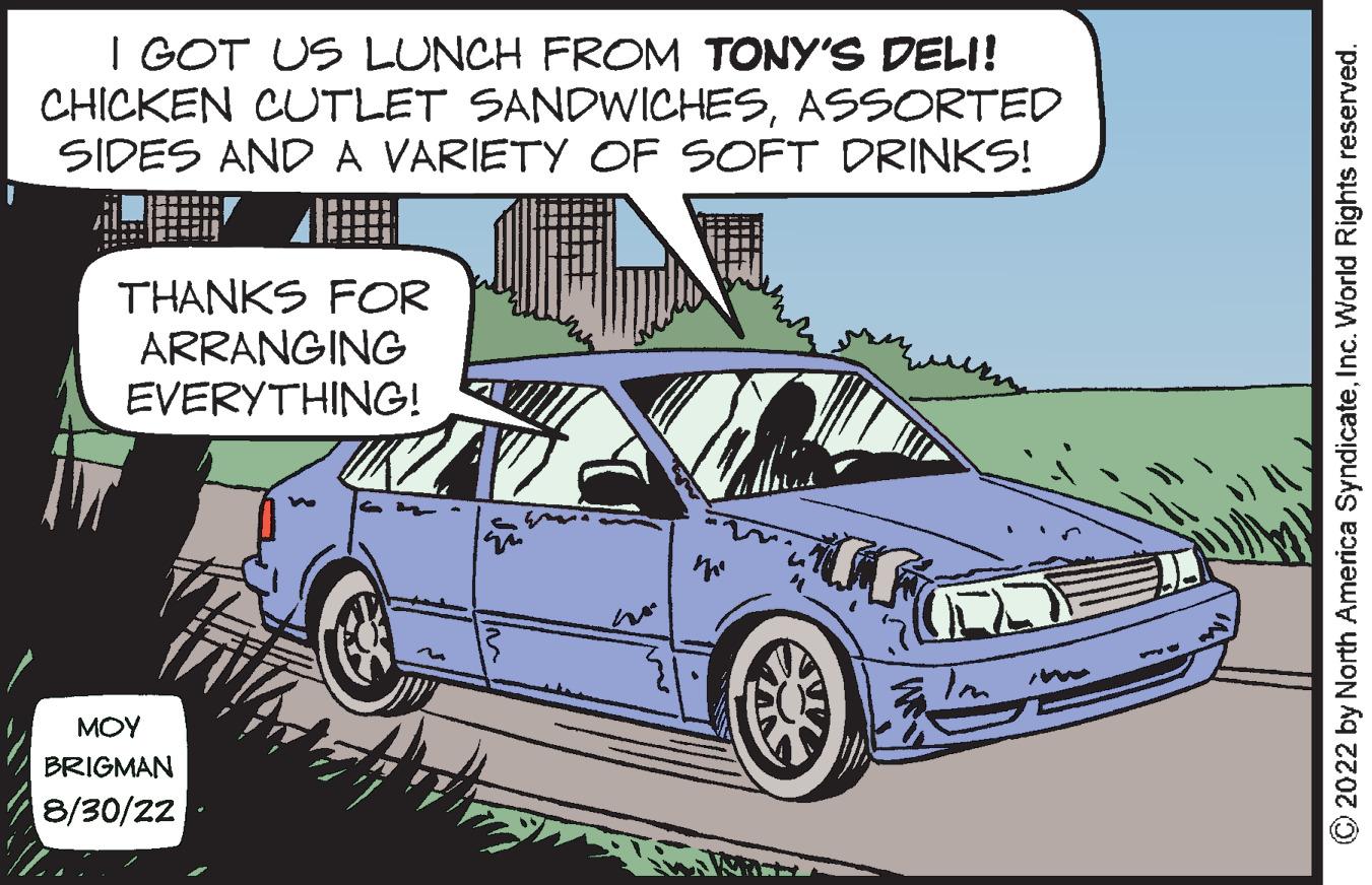 Automotive lighting OCR: I GOT US LUNCH FROM TONY'S DELI! CHICKEN CUTLET SANDWICHESASSORTED SIDES AND A VARIETY OF SOFT DRINKS! THANKS FOR ARRANGING EVERYTHING! ??? BRIGMAN 8/30/22 ?2022 by North America SyndicateInc. World Rights reserved. I GOT US LUNCH FROM TONY'S DELI ! CHICKEN CUTLET SANDWICHESASSORTED SIDES AND A VARIETY OF SOFT DRINKS ! THANKS FOR ARRANGING EVERYTHING ! ??? BRIGMAN 8/30/22 ?2022 by North America SyndicateInc. World Rights reserved .